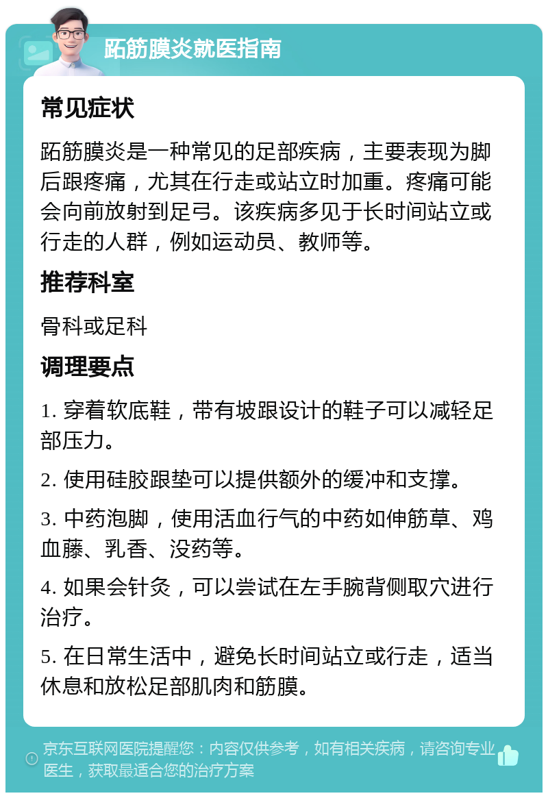 跖筋膜炎就医指南 常见症状 跖筋膜炎是一种常见的足部疾病，主要表现为脚后跟疼痛，尤其在行走或站立时加重。疼痛可能会向前放射到足弓。该疾病多见于长时间站立或行走的人群，例如运动员、教师等。 推荐科室 骨科或足科 调理要点 1. 穿着软底鞋，带有坡跟设计的鞋子可以减轻足部压力。 2. 使用硅胶跟垫可以提供额外的缓冲和支撑。 3. 中药泡脚，使用活血行气的中药如伸筋草、鸡血藤、乳香、没药等。 4. 如果会针灸，可以尝试在左手腕背侧取穴进行治疗。 5. 在日常生活中，避免长时间站立或行走，适当休息和放松足部肌肉和筋膜。