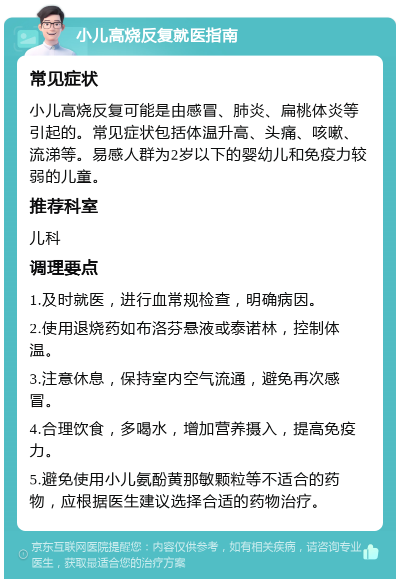 小儿高烧反复就医指南 常见症状 小儿高烧反复可能是由感冒、肺炎、扁桃体炎等引起的。常见症状包括体温升高、头痛、咳嗽、流涕等。易感人群为2岁以下的婴幼儿和免疫力较弱的儿童。 推荐科室 儿科 调理要点 1.及时就医，进行血常规检查，明确病因。 2.使用退烧药如布洛芬悬液或泰诺林，控制体温。 3.注意休息，保持室内空气流通，避免再次感冒。 4.合理饮食，多喝水，增加营养摄入，提高免疫力。 5.避免使用小儿氨酚黄那敏颗粒等不适合的药物，应根据医生建议选择合适的药物治疗。