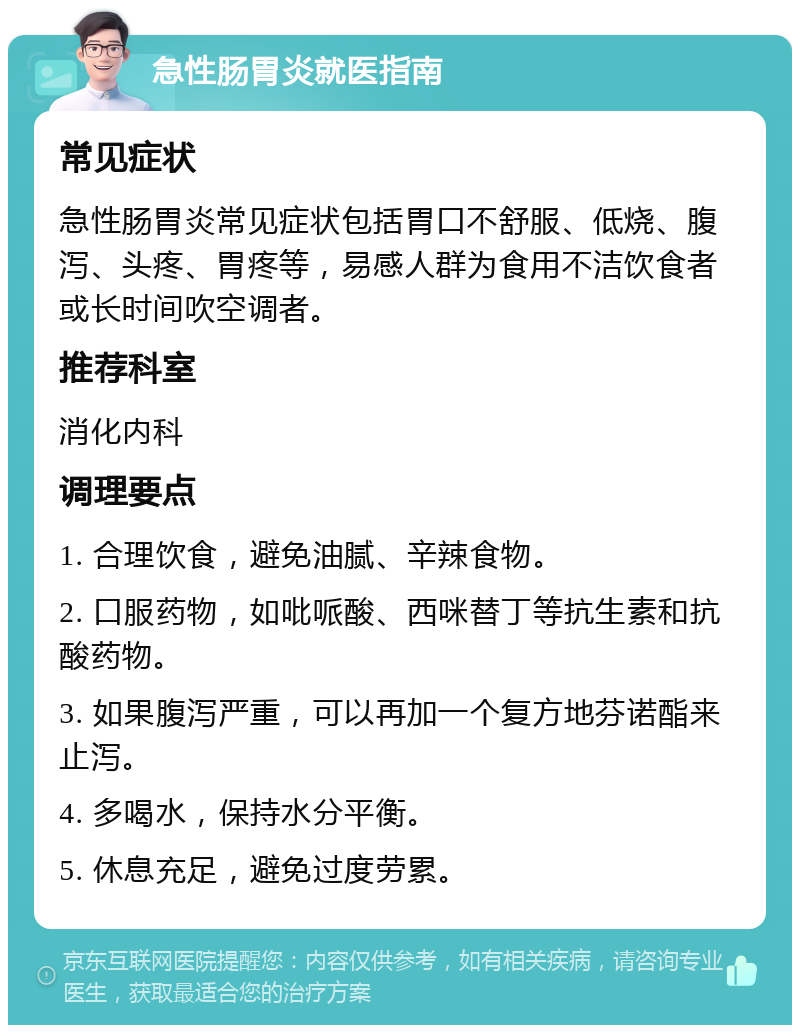 急性肠胃炎就医指南 常见症状 急性肠胃炎常见症状包括胃口不舒服、低烧、腹泻、头疼、胃疼等，易感人群为食用不洁饮食者或长时间吹空调者。 推荐科室 消化内科 调理要点 1. 合理饮食，避免油腻、辛辣食物。 2. 口服药物，如吡哌酸、西咪替丁等抗生素和抗酸药物。 3. 如果腹泻严重，可以再加一个复方地芬诺酯来止泻。 4. 多喝水，保持水分平衡。 5. 休息充足，避免过度劳累。