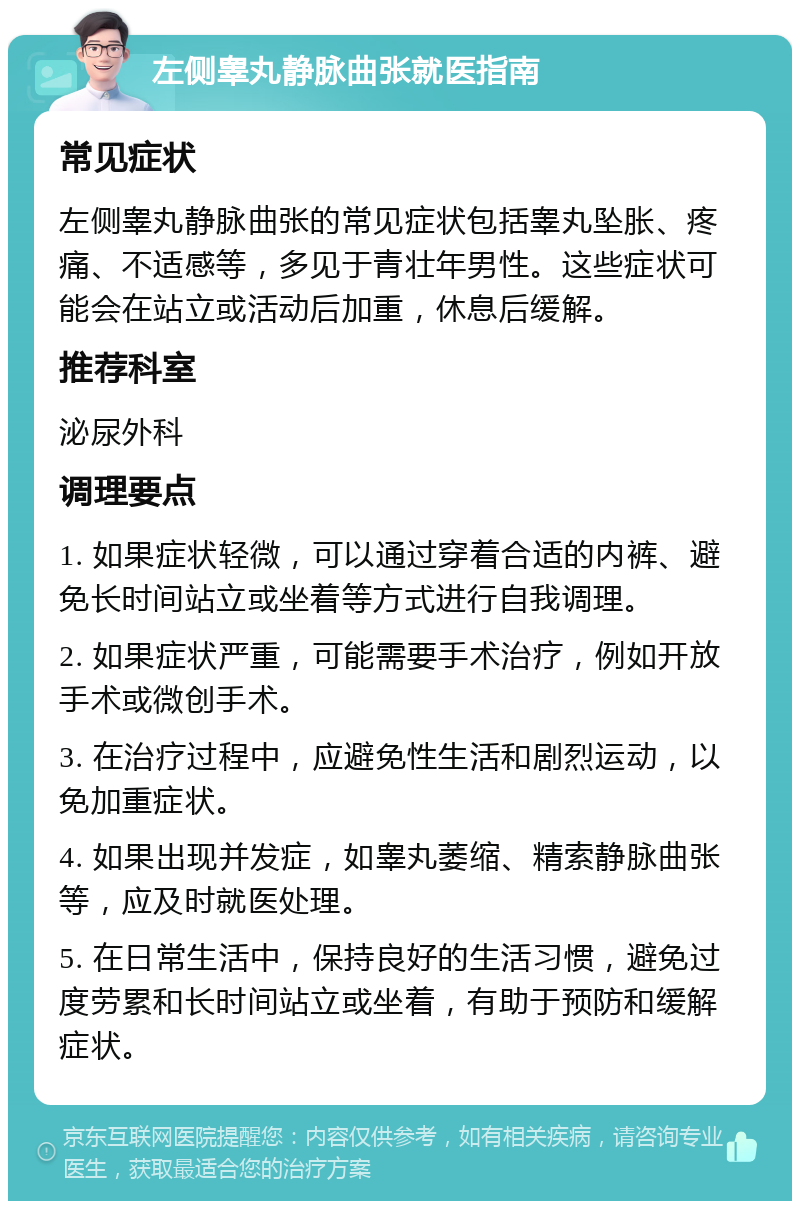 左侧睾丸静脉曲张就医指南 常见症状 左侧睾丸静脉曲张的常见症状包括睾丸坠胀、疼痛、不适感等，多见于青壮年男性。这些症状可能会在站立或活动后加重，休息后缓解。 推荐科室 泌尿外科 调理要点 1. 如果症状轻微，可以通过穿着合适的内裤、避免长时间站立或坐着等方式进行自我调理。 2. 如果症状严重，可能需要手术治疗，例如开放手术或微创手术。 3. 在治疗过程中，应避免性生活和剧烈运动，以免加重症状。 4. 如果出现并发症，如睾丸萎缩、精索静脉曲张等，应及时就医处理。 5. 在日常生活中，保持良好的生活习惯，避免过度劳累和长时间站立或坐着，有助于预防和缓解症状。