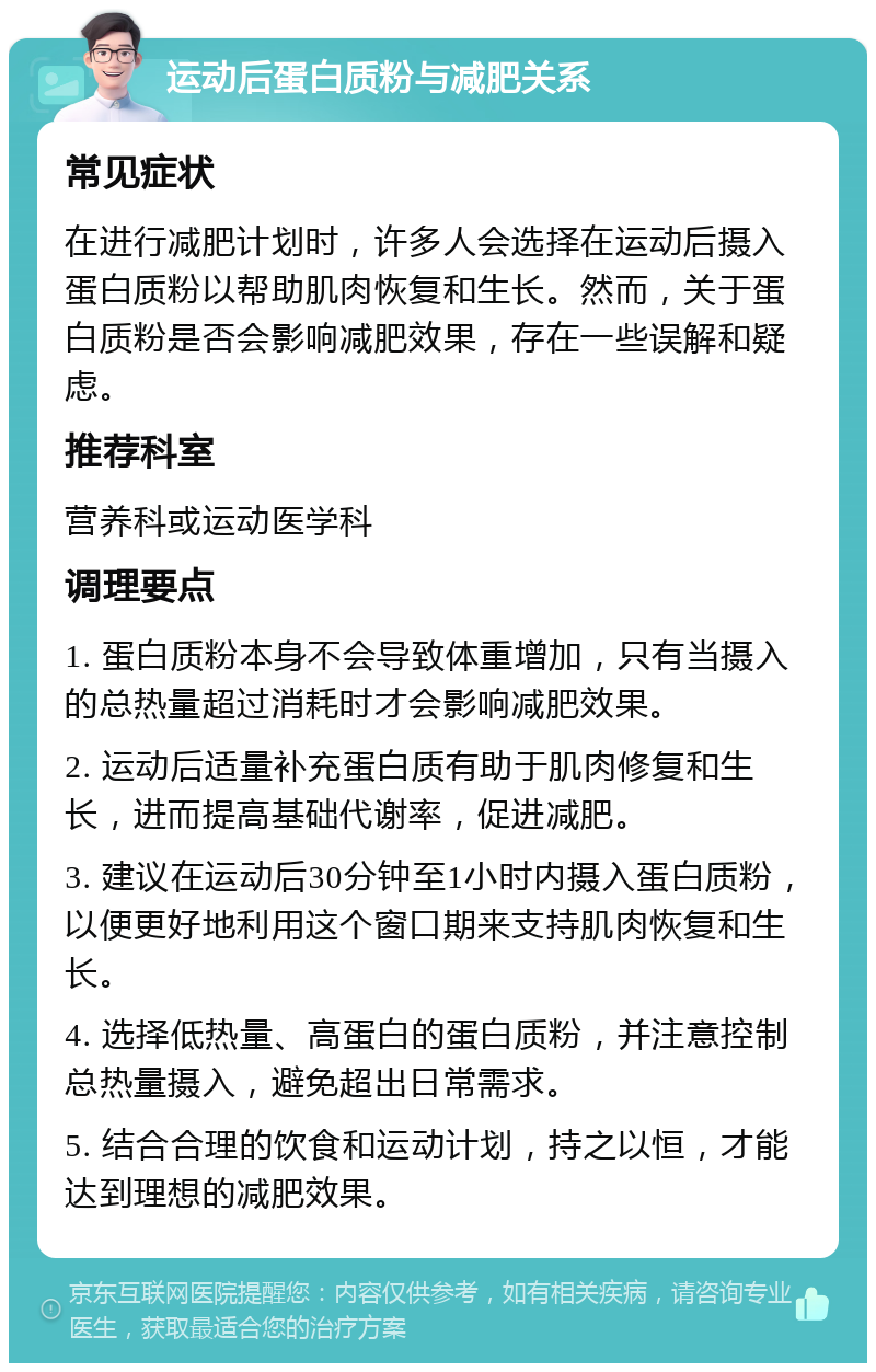 运动后蛋白质粉与减肥关系 常见症状 在进行减肥计划时，许多人会选择在运动后摄入蛋白质粉以帮助肌肉恢复和生长。然而，关于蛋白质粉是否会影响减肥效果，存在一些误解和疑虑。 推荐科室 营养科或运动医学科 调理要点 1. 蛋白质粉本身不会导致体重增加，只有当摄入的总热量超过消耗时才会影响减肥效果。 2. 运动后适量补充蛋白质有助于肌肉修复和生长，进而提高基础代谢率，促进减肥。 3. 建议在运动后30分钟至1小时内摄入蛋白质粉，以便更好地利用这个窗口期来支持肌肉恢复和生长。 4. 选择低热量、高蛋白的蛋白质粉，并注意控制总热量摄入，避免超出日常需求。 5. 结合合理的饮食和运动计划，持之以恒，才能达到理想的减肥效果。