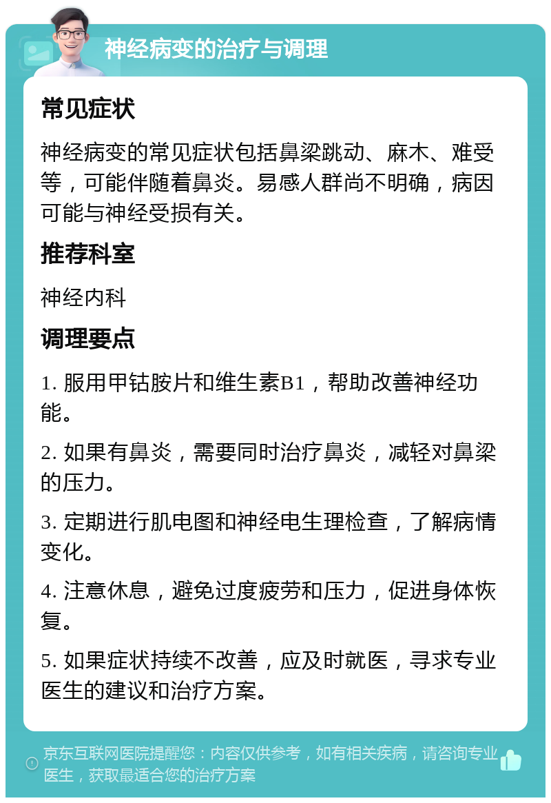 神经病变的治疗与调理 常见症状 神经病变的常见症状包括鼻梁跳动、麻木、难受等，可能伴随着鼻炎。易感人群尚不明确，病因可能与神经受损有关。 推荐科室 神经内科 调理要点 1. 服用甲钴胺片和维生素B1，帮助改善神经功能。 2. 如果有鼻炎，需要同时治疗鼻炎，减轻对鼻梁的压力。 3. 定期进行肌电图和神经电生理检查，了解病情变化。 4. 注意休息，避免过度疲劳和压力，促进身体恢复。 5. 如果症状持续不改善，应及时就医，寻求专业医生的建议和治疗方案。