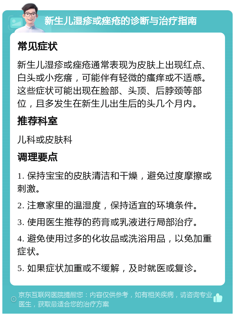 新生儿湿疹或痤疮的诊断与治疗指南 常见症状 新生儿湿疹或痤疮通常表现为皮肤上出现红点、白头或小疙瘩，可能伴有轻微的瘙痒或不适感。这些症状可能出现在脸部、头顶、后脖颈等部位，且多发生在新生儿出生后的头几个月内。 推荐科室 儿科或皮肤科 调理要点 1. 保持宝宝的皮肤清洁和干燥，避免过度摩擦或刺激。 2. 注意家里的温湿度，保持适宜的环境条件。 3. 使用医生推荐的药膏或乳液进行局部治疗。 4. 避免使用过多的化妆品或洗浴用品，以免加重症状。 5. 如果症状加重或不缓解，及时就医或复诊。