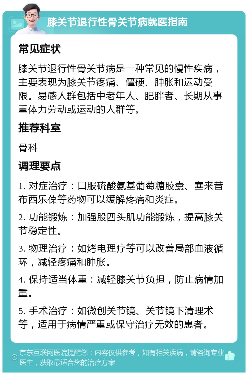 膝关节退行性骨关节病就医指南 常见症状 膝关节退行性骨关节病是一种常见的慢性疾病，主要表现为膝关节疼痛、僵硬、肿胀和运动受限。易感人群包括中老年人、肥胖者、长期从事重体力劳动或运动的人群等。 推荐科室 骨科 调理要点 1. 对症治疗：口服硫酸氨基葡萄糖胶囊、塞来昔布西乐葆等药物可以缓解疼痛和炎症。 2. 功能锻炼：加强股四头肌功能锻炼，提高膝关节稳定性。 3. 物理治疗：如烤电理疗等可以改善局部血液循环，减轻疼痛和肿胀。 4. 保持适当体重：减轻膝关节负担，防止病情加重。 5. 手术治疗：如微创关节镜、关节镜下清理术等，适用于病情严重或保守治疗无效的患者。