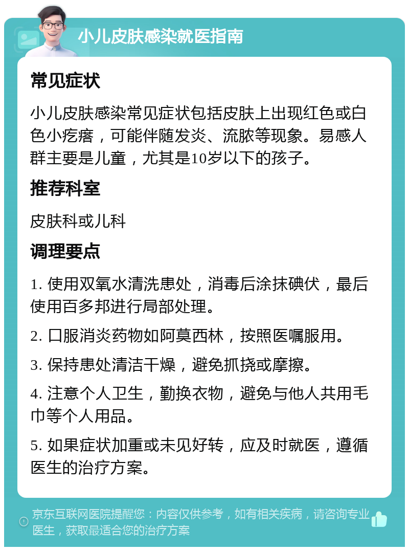 小儿皮肤感染就医指南 常见症状 小儿皮肤感染常见症状包括皮肤上出现红色或白色小疙瘩，可能伴随发炎、流脓等现象。易感人群主要是儿童，尤其是10岁以下的孩子。 推荐科室 皮肤科或儿科 调理要点 1. 使用双氧水清洗患处，消毒后涂抹碘伏，最后使用百多邦进行局部处理。 2. 口服消炎药物如阿莫西林，按照医嘱服用。 3. 保持患处清洁干燥，避免抓挠或摩擦。 4. 注意个人卫生，勤换衣物，避免与他人共用毛巾等个人用品。 5. 如果症状加重或未见好转，应及时就医，遵循医生的治疗方案。