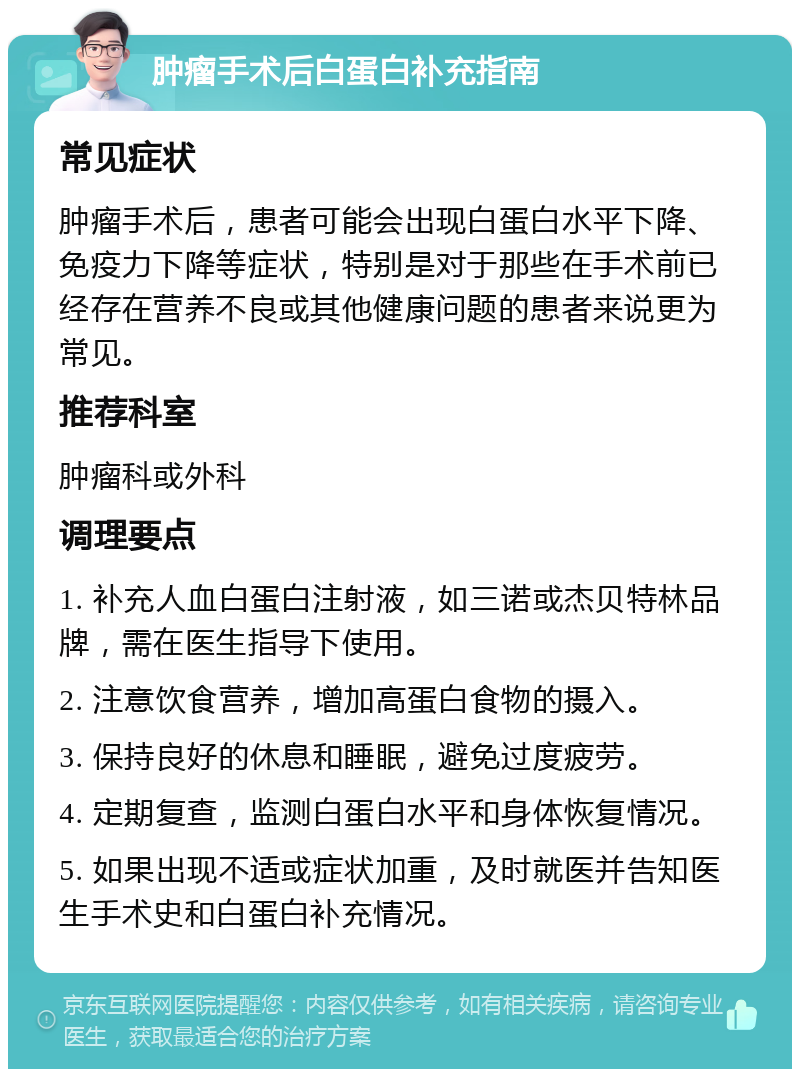 肿瘤手术后白蛋白补充指南 常见症状 肿瘤手术后，患者可能会出现白蛋白水平下降、免疫力下降等症状，特别是对于那些在手术前已经存在营养不良或其他健康问题的患者来说更为常见。 推荐科室 肿瘤科或外科 调理要点 1. 补充人血白蛋白注射液，如三诺或杰贝特林品牌，需在医生指导下使用。 2. 注意饮食营养，增加高蛋白食物的摄入。 3. 保持良好的休息和睡眠，避免过度疲劳。 4. 定期复查，监测白蛋白水平和身体恢复情况。 5. 如果出现不适或症状加重，及时就医并告知医生手术史和白蛋白补充情况。