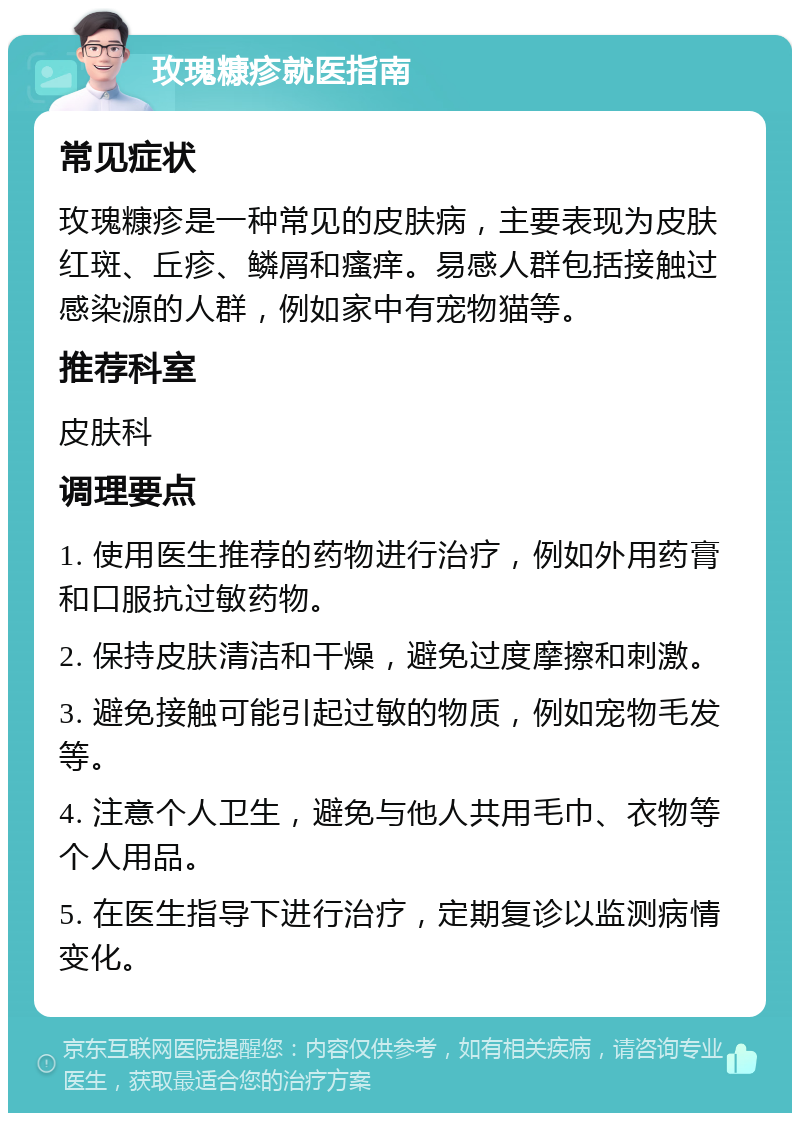 玫瑰糠疹就医指南 常见症状 玫瑰糠疹是一种常见的皮肤病，主要表现为皮肤红斑、丘疹、鳞屑和瘙痒。易感人群包括接触过感染源的人群，例如家中有宠物猫等。 推荐科室 皮肤科 调理要点 1. 使用医生推荐的药物进行治疗，例如外用药膏和口服抗过敏药物。 2. 保持皮肤清洁和干燥，避免过度摩擦和刺激。 3. 避免接触可能引起过敏的物质，例如宠物毛发等。 4. 注意个人卫生，避免与他人共用毛巾、衣物等个人用品。 5. 在医生指导下进行治疗，定期复诊以监测病情变化。