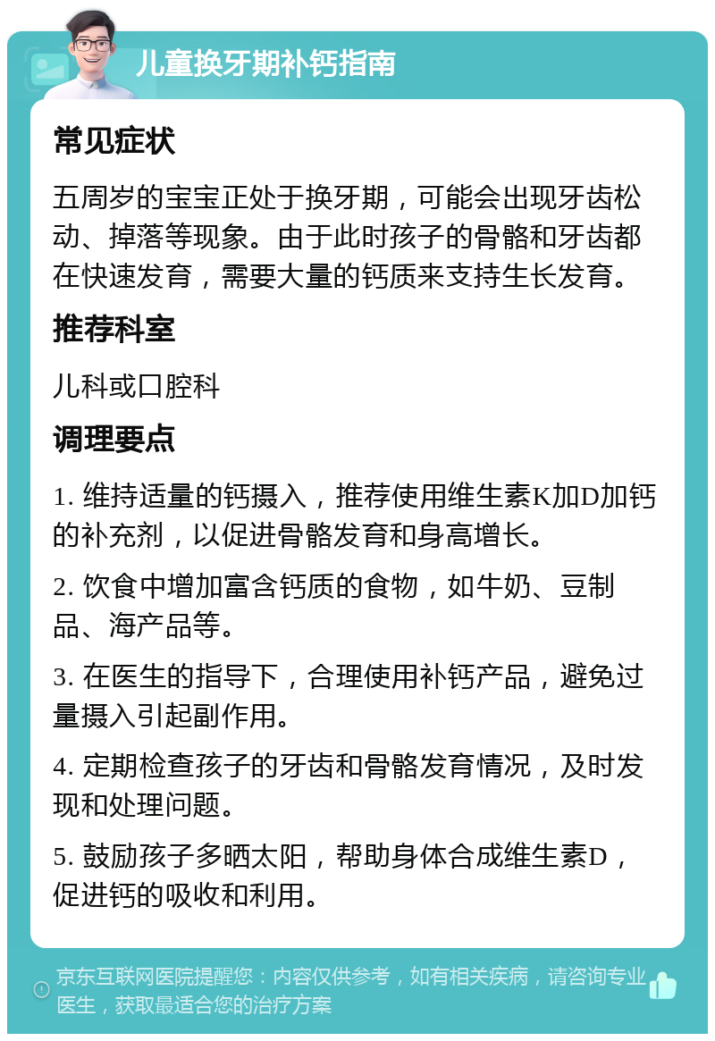 儿童换牙期补钙指南 常见症状 五周岁的宝宝正处于换牙期，可能会出现牙齿松动、掉落等现象。由于此时孩子的骨骼和牙齿都在快速发育，需要大量的钙质来支持生长发育。 推荐科室 儿科或口腔科 调理要点 1. 维持适量的钙摄入，推荐使用维生素K加D加钙的补充剂，以促进骨骼发育和身高增长。 2. 饮食中增加富含钙质的食物，如牛奶、豆制品、海产品等。 3. 在医生的指导下，合理使用补钙产品，避免过量摄入引起副作用。 4. 定期检查孩子的牙齿和骨骼发育情况，及时发现和处理问题。 5. 鼓励孩子多晒太阳，帮助身体合成维生素D，促进钙的吸收和利用。