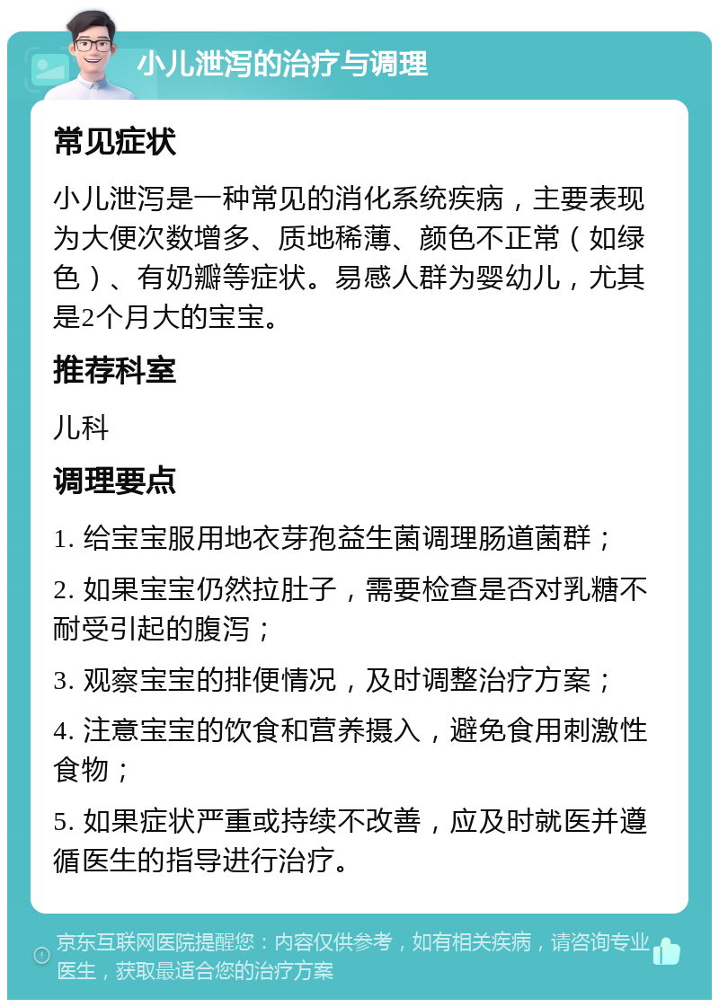 小儿泄泻的治疗与调理 常见症状 小儿泄泻是一种常见的消化系统疾病，主要表现为大便次数增多、质地稀薄、颜色不正常（如绿色）、有奶瓣等症状。易感人群为婴幼儿，尤其是2个月大的宝宝。 推荐科室 儿科 调理要点 1. 给宝宝服用地衣芽孢益生菌调理肠道菌群； 2. 如果宝宝仍然拉肚子，需要检查是否对乳糖不耐受引起的腹泻； 3. 观察宝宝的排便情况，及时调整治疗方案； 4. 注意宝宝的饮食和营养摄入，避免食用刺激性食物； 5. 如果症状严重或持续不改善，应及时就医并遵循医生的指导进行治疗。