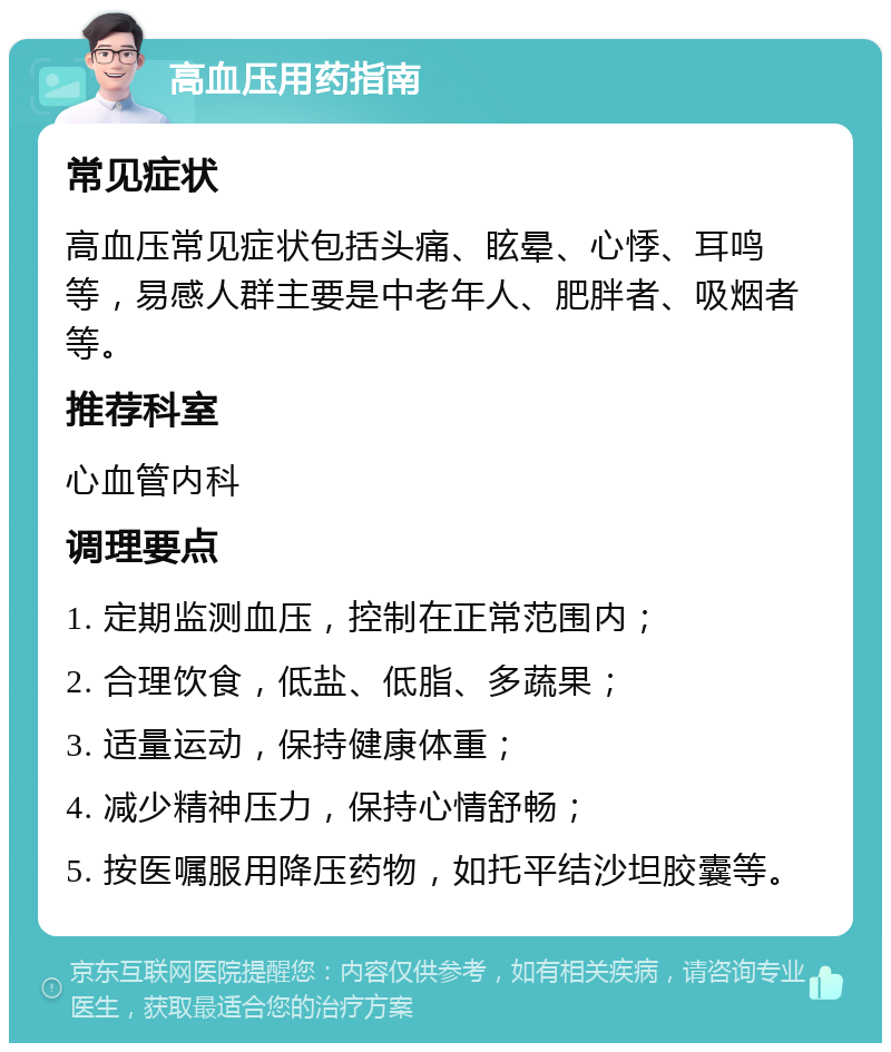 高血压用药指南 常见症状 高血压常见症状包括头痛、眩晕、心悸、耳鸣等，易感人群主要是中老年人、肥胖者、吸烟者等。 推荐科室 心血管内科 调理要点 1. 定期监测血压，控制在正常范围内； 2. 合理饮食，低盐、低脂、多蔬果； 3. 适量运动，保持健康体重； 4. 减少精神压力，保持心情舒畅； 5. 按医嘱服用降压药物，如托平结沙坦胶囊等。