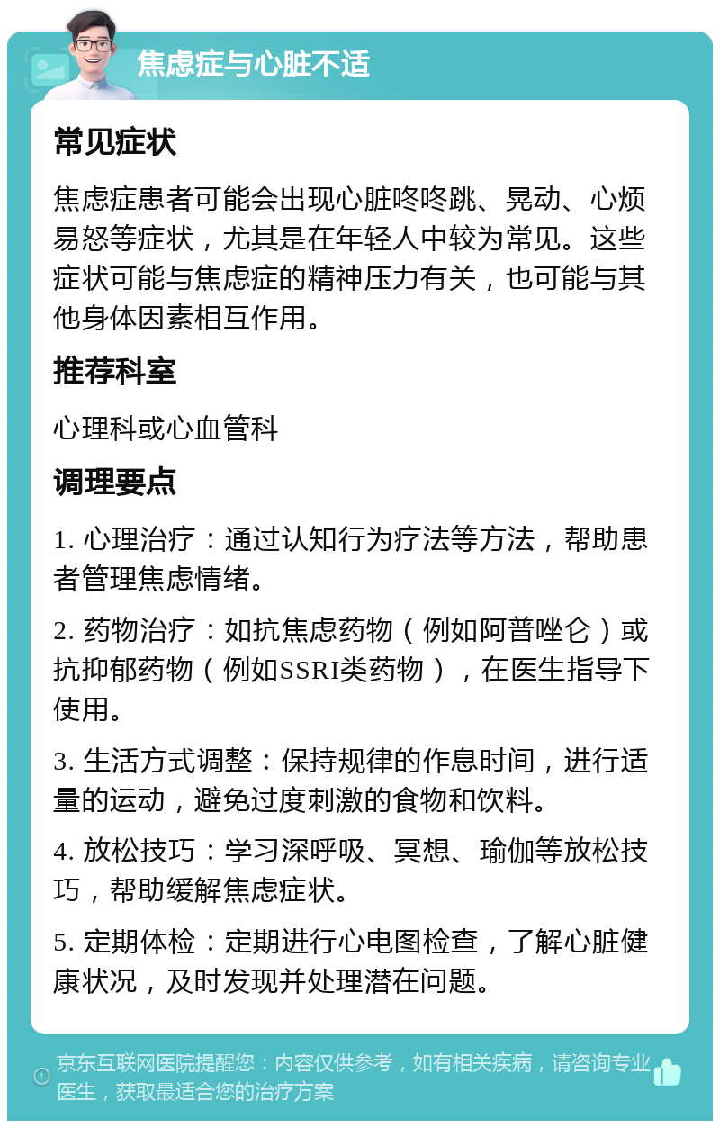 焦虑症与心脏不适 常见症状 焦虑症患者可能会出现心脏咚咚跳、晃动、心烦易怒等症状，尤其是在年轻人中较为常见。这些症状可能与焦虑症的精神压力有关，也可能与其他身体因素相互作用。 推荐科室 心理科或心血管科 调理要点 1. 心理治疗：通过认知行为疗法等方法，帮助患者管理焦虑情绪。 2. 药物治疗：如抗焦虑药物（例如阿普唑仑）或抗抑郁药物（例如SSRI类药物），在医生指导下使用。 3. 生活方式调整：保持规律的作息时间，进行适量的运动，避免过度刺激的食物和饮料。 4. 放松技巧：学习深呼吸、冥想、瑜伽等放松技巧，帮助缓解焦虑症状。 5. 定期体检：定期进行心电图检查，了解心脏健康状况，及时发现并处理潜在问题。