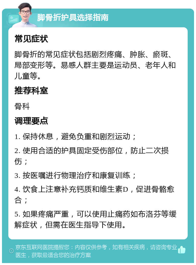 脚骨折护具选择指南 常见症状 脚骨折的常见症状包括剧烈疼痛、肿胀、瘀斑、局部变形等。易感人群主要是运动员、老年人和儿童等。 推荐科室 骨科 调理要点 1. 保持休息，避免负重和剧烈运动； 2. 使用合适的护具固定受伤部位，防止二次损伤； 3. 按医嘱进行物理治疗和康复训练； 4. 饮食上注意补充钙质和维生素D，促进骨骼愈合； 5. 如果疼痛严重，可以使用止痛药如布洛芬等缓解症状，但需在医生指导下使用。