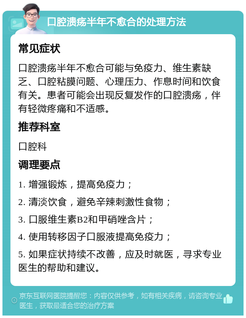 口腔溃疡半年不愈合的处理方法 常见症状 口腔溃疡半年不愈合可能与免疫力、维生素缺乏、口腔粘膜问题、心理压力、作息时间和饮食有关。患者可能会出现反复发作的口腔溃疡，伴有轻微疼痛和不适感。 推荐科室 口腔科 调理要点 1. 增强锻炼，提高免疫力； 2. 清淡饮食，避免辛辣刺激性食物； 3. 口服维生素B2和甲硝唑含片； 4. 使用转移因子口服液提高免疫力； 5. 如果症状持续不改善，应及时就医，寻求专业医生的帮助和建议。