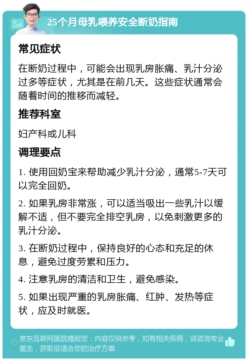 25个月母乳喂养安全断奶指南 常见症状 在断奶过程中，可能会出现乳房胀痛、乳汁分泌过多等症状，尤其是在前几天。这些症状通常会随着时间的推移而减轻。 推荐科室 妇产科或儿科 调理要点 1. 使用回奶宝来帮助减少乳汁分泌，通常5-7天可以完全回奶。 2. 如果乳房非常涨，可以适当吸出一些乳汁以缓解不适，但不要完全排空乳房，以免刺激更多的乳汁分泌。 3. 在断奶过程中，保持良好的心态和充足的休息，避免过度劳累和压力。 4. 注意乳房的清洁和卫生，避免感染。 5. 如果出现严重的乳房胀痛、红肿、发热等症状，应及时就医。