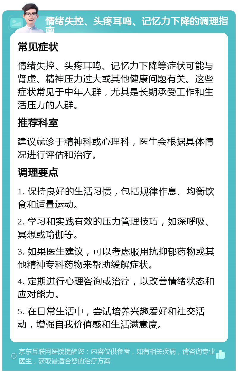 情绪失控、头疼耳鸣、记忆力下降的调理指南 常见症状 情绪失控、头疼耳鸣、记忆力下降等症状可能与肾虚、精神压力过大或其他健康问题有关。这些症状常见于中年人群，尤其是长期承受工作和生活压力的人群。 推荐科室 建议就诊于精神科或心理科，医生会根据具体情况进行评估和治疗。 调理要点 1. 保持良好的生活习惯，包括规律作息、均衡饮食和适量运动。 2. 学习和实践有效的压力管理技巧，如深呼吸、冥想或瑜伽等。 3. 如果医生建议，可以考虑服用抗抑郁药物或其他精神专科药物来帮助缓解症状。 4. 定期进行心理咨询或治疗，以改善情绪状态和应对能力。 5. 在日常生活中，尝试培养兴趣爱好和社交活动，增强自我价值感和生活满意度。