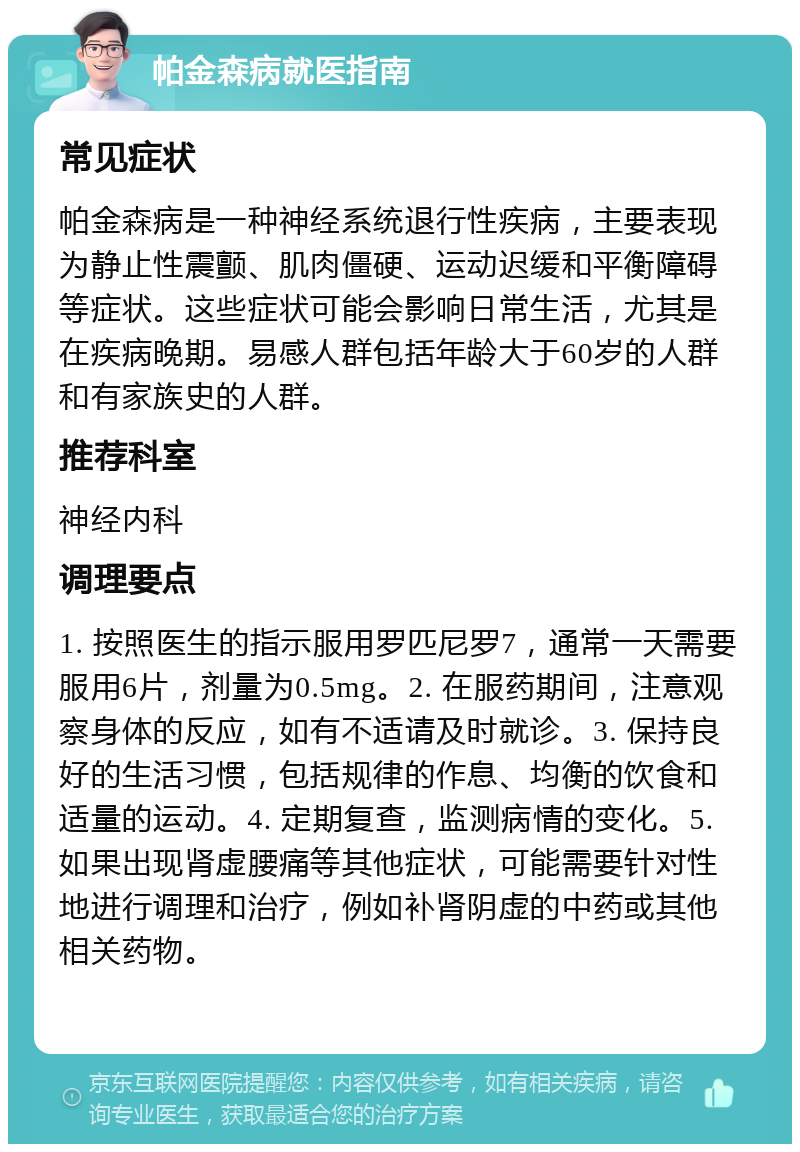 帕金森病就医指南 常见症状 帕金森病是一种神经系统退行性疾病，主要表现为静止性震颤、肌肉僵硬、运动迟缓和平衡障碍等症状。这些症状可能会影响日常生活，尤其是在疾病晚期。易感人群包括年龄大于60岁的人群和有家族史的人群。 推荐科室 神经内科 调理要点 1. 按照医生的指示服用罗匹尼罗7，通常一天需要服用6片，剂量为0.5mg。2. 在服药期间，注意观察身体的反应，如有不适请及时就诊。3. 保持良好的生活习惯，包括规律的作息、均衡的饮食和适量的运动。4. 定期复查，监测病情的变化。5. 如果出现肾虚腰痛等其他症状，可能需要针对性地进行调理和治疗，例如补肾阴虚的中药或其他相关药物。