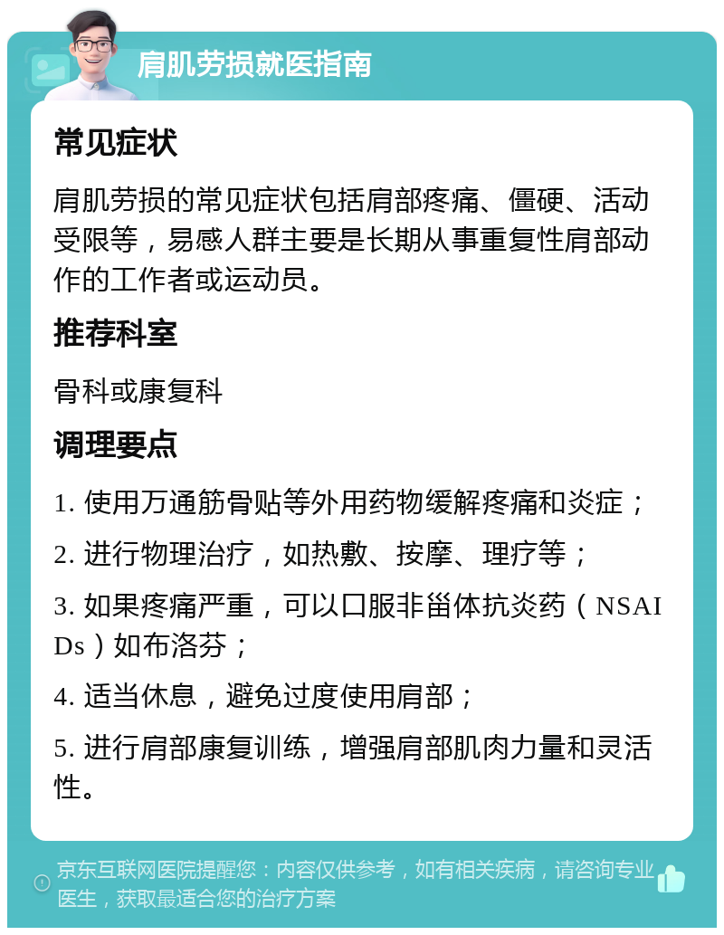 肩肌劳损就医指南 常见症状 肩肌劳损的常见症状包括肩部疼痛、僵硬、活动受限等，易感人群主要是长期从事重复性肩部动作的工作者或运动员。 推荐科室 骨科或康复科 调理要点 1. 使用万通筋骨贴等外用药物缓解疼痛和炎症； 2. 进行物理治疗，如热敷、按摩、理疗等； 3. 如果疼痛严重，可以口服非甾体抗炎药（NSAIDs）如布洛芬； 4. 适当休息，避免过度使用肩部； 5. 进行肩部康复训练，增强肩部肌肉力量和灵活性。