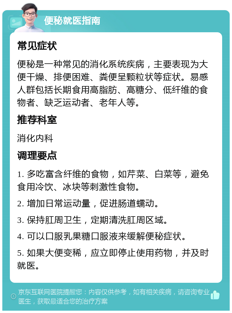 便秘就医指南 常见症状 便秘是一种常见的消化系统疾病，主要表现为大便干燥、排便困难、粪便呈颗粒状等症状。易感人群包括长期食用高脂肪、高糖分、低纤维的食物者、缺乏运动者、老年人等。 推荐科室 消化内科 调理要点 1. 多吃富含纤维的食物，如芹菜、白菜等，避免食用冷饮、冰块等刺激性食物。 2. 增加日常运动量，促进肠道蠕动。 3. 保持肛周卫生，定期清洗肛周区域。 4. 可以口服乳果糖口服液来缓解便秘症状。 5. 如果大便变稀，应立即停止使用药物，并及时就医。