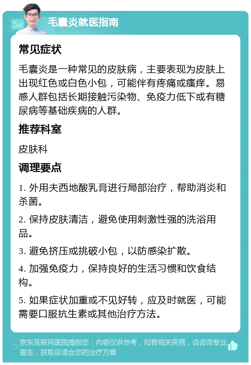 毛囊炎就医指南 常见症状 毛囊炎是一种常见的皮肤病，主要表现为皮肤上出现红色或白色小包，可能伴有疼痛或瘙痒。易感人群包括长期接触污染物、免疫力低下或有糖尿病等基础疾病的人群。 推荐科室 皮肤科 调理要点 1. 外用夫西地酸乳膏进行局部治疗，帮助消炎和杀菌。 2. 保持皮肤清洁，避免使用刺激性强的洗浴用品。 3. 避免挤压或挑破小包，以防感染扩散。 4. 加强免疫力，保持良好的生活习惯和饮食结构。 5. 如果症状加重或不见好转，应及时就医，可能需要口服抗生素或其他治疗方法。