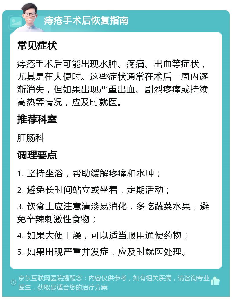 痔疮手术后恢复指南 常见症状 痔疮手术后可能出现水肿、疼痛、出血等症状，尤其是在大便时。这些症状通常在术后一周内逐渐消失，但如果出现严重出血、剧烈疼痛或持续高热等情况，应及时就医。 推荐科室 肛肠科 调理要点 1. 坚持坐浴，帮助缓解疼痛和水肿； 2. 避免长时间站立或坐着，定期活动； 3. 饮食上应注意清淡易消化，多吃蔬菜水果，避免辛辣刺激性食物； 4. 如果大便干燥，可以适当服用通便药物； 5. 如果出现严重并发症，应及时就医处理。