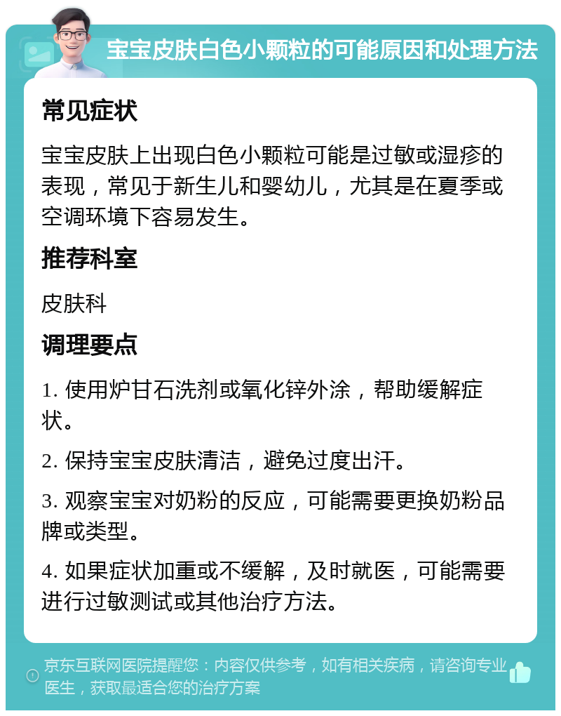 宝宝皮肤白色小颗粒的可能原因和处理方法 常见症状 宝宝皮肤上出现白色小颗粒可能是过敏或湿疹的表现，常见于新生儿和婴幼儿，尤其是在夏季或空调环境下容易发生。 推荐科室 皮肤科 调理要点 1. 使用炉甘石洗剂或氧化锌外涂，帮助缓解症状。 2. 保持宝宝皮肤清洁，避免过度出汗。 3. 观察宝宝对奶粉的反应，可能需要更换奶粉品牌或类型。 4. 如果症状加重或不缓解，及时就医，可能需要进行过敏测试或其他治疗方法。