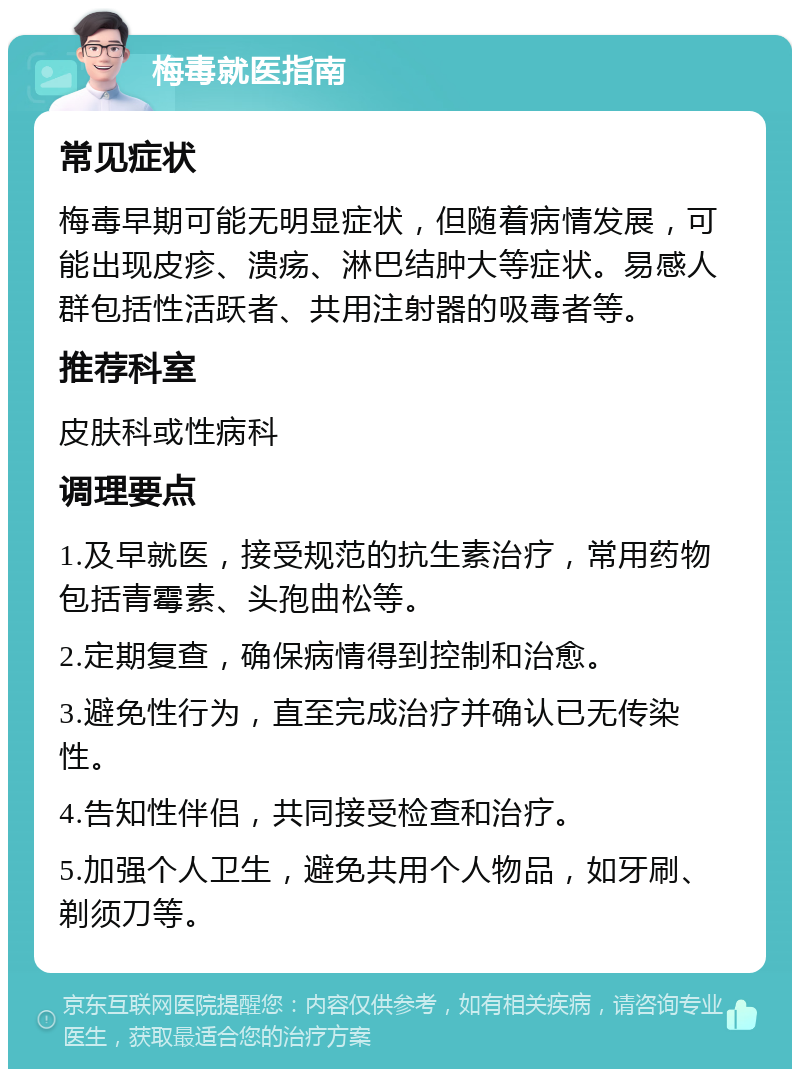 梅毒就医指南 常见症状 梅毒早期可能无明显症状，但随着病情发展，可能出现皮疹、溃疡、淋巴结肿大等症状。易感人群包括性活跃者、共用注射器的吸毒者等。 推荐科室 皮肤科或性病科 调理要点 1.及早就医，接受规范的抗生素治疗，常用药物包括青霉素、头孢曲松等。 2.定期复查，确保病情得到控制和治愈。 3.避免性行为，直至完成治疗并确认已无传染性。 4.告知性伴侣，共同接受检查和治疗。 5.加强个人卫生，避免共用个人物品，如牙刷、剃须刀等。