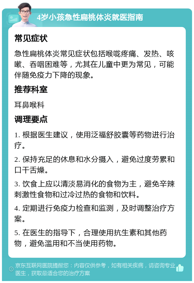 4岁小孩急性扁桃体炎就医指南 常见症状 急性扁桃体炎常见症状包括喉咙疼痛、发热、咳嗽、吞咽困难等，尤其在儿童中更为常见，可能伴随免疫力下降的现象。 推荐科室 耳鼻喉科 调理要点 1. 根据医生建议，使用泛福舒胶囊等药物进行治疗。 2. 保持充足的休息和水分摄入，避免过度劳累和口干舌燥。 3. 饮食上应以清淡易消化的食物为主，避免辛辣刺激性食物和过冷过热的食物和饮料。 4. 定期进行免疫力检查和监测，及时调整治疗方案。 5. 在医生的指导下，合理使用抗生素和其他药物，避免滥用和不当使用药物。