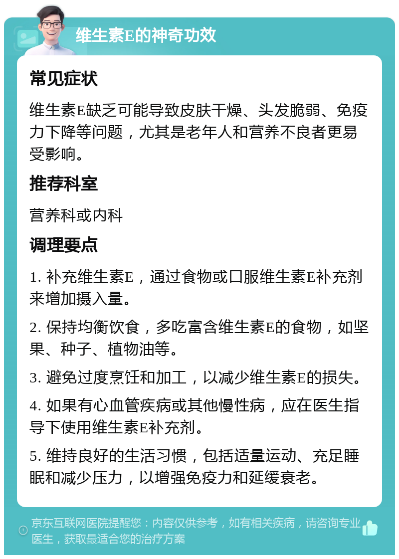 维生素E的神奇功效 常见症状 维生素E缺乏可能导致皮肤干燥、头发脆弱、免疫力下降等问题，尤其是老年人和营养不良者更易受影响。 推荐科室 营养科或内科 调理要点 1. 补充维生素E，通过食物或口服维生素E补充剂来增加摄入量。 2. 保持均衡饮食，多吃富含维生素E的食物，如坚果、种子、植物油等。 3. 避免过度烹饪和加工，以减少维生素E的损失。 4. 如果有心血管疾病或其他慢性病，应在医生指导下使用维生素E补充剂。 5. 维持良好的生活习惯，包括适量运动、充足睡眠和减少压力，以增强免疫力和延缓衰老。