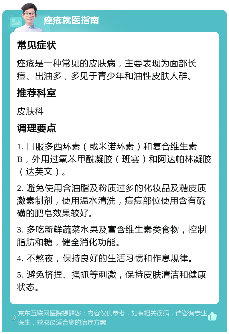 痤疮就医指南 常见症状 痤疮是一种常见的皮肤病，主要表现为面部长痘、出油多，多见于青少年和油性皮肤人群。 推荐科室 皮肤科 调理要点 1. 口服多西环素（或米诺环素）和复合维生素B，外用过氧苯甲酰凝胶（班赛）和阿达帕林凝胶（达芙文）。 2. 避免使用含油脂及粉质过多的化妆品及糖皮质激素制剂，使用温水清洗，痘痘部位使用含有硫磺的肥皂效果较好。 3. 多吃新鲜蔬菜水果及富含维生素类食物，控制脂肪和糖，健全消化功能。 4. 不熬夜，保持良好的生活习惯和作息规律。 5. 避免挤捏、搔抓等刺激，保持皮肤清洁和健康状态。