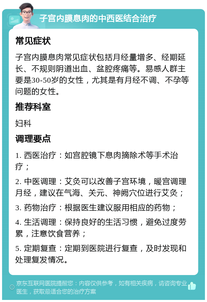 子宫内膜息肉的中西医结合治疗 常见症状 子宫内膜息肉常见症状包括月经量增多、经期延长、不规则阴道出血、盆腔疼痛等。易感人群主要是30-50岁的女性，尤其是有月经不调、不孕等问题的女性。 推荐科室 妇科 调理要点 1. 西医治疗：如宫腔镜下息肉摘除术等手术治疗； 2. 中医调理：艾灸可以改善子宫环境，暖宫调理月经，建议在气海、关元、神阙穴位进行艾灸； 3. 药物治疗：根据医生建议服用相应的药物； 4. 生活调理：保持良好的生活习惯，避免过度劳累，注意饮食营养； 5. 定期复查：定期到医院进行复查，及时发现和处理复发情况。