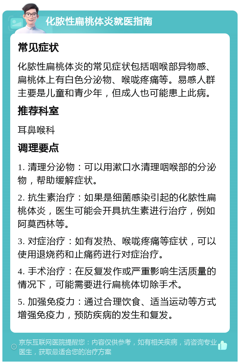 化脓性扁桃体炎就医指南 常见症状 化脓性扁桃体炎的常见症状包括咽喉部异物感、扁桃体上有白色分泌物、喉咙疼痛等。易感人群主要是儿童和青少年，但成人也可能患上此病。 推荐科室 耳鼻喉科 调理要点 1. 清理分泌物：可以用漱口水清理咽喉部的分泌物，帮助缓解症状。 2. 抗生素治疗：如果是细菌感染引起的化脓性扁桃体炎，医生可能会开具抗生素进行治疗，例如阿莫西林等。 3. 对症治疗：如有发热、喉咙疼痛等症状，可以使用退烧药和止痛药进行对症治疗。 4. 手术治疗：在反复发作或严重影响生活质量的情况下，可能需要进行扁桃体切除手术。 5. 加强免疫力：通过合理饮食、适当运动等方式增强免疫力，预防疾病的发生和复发。