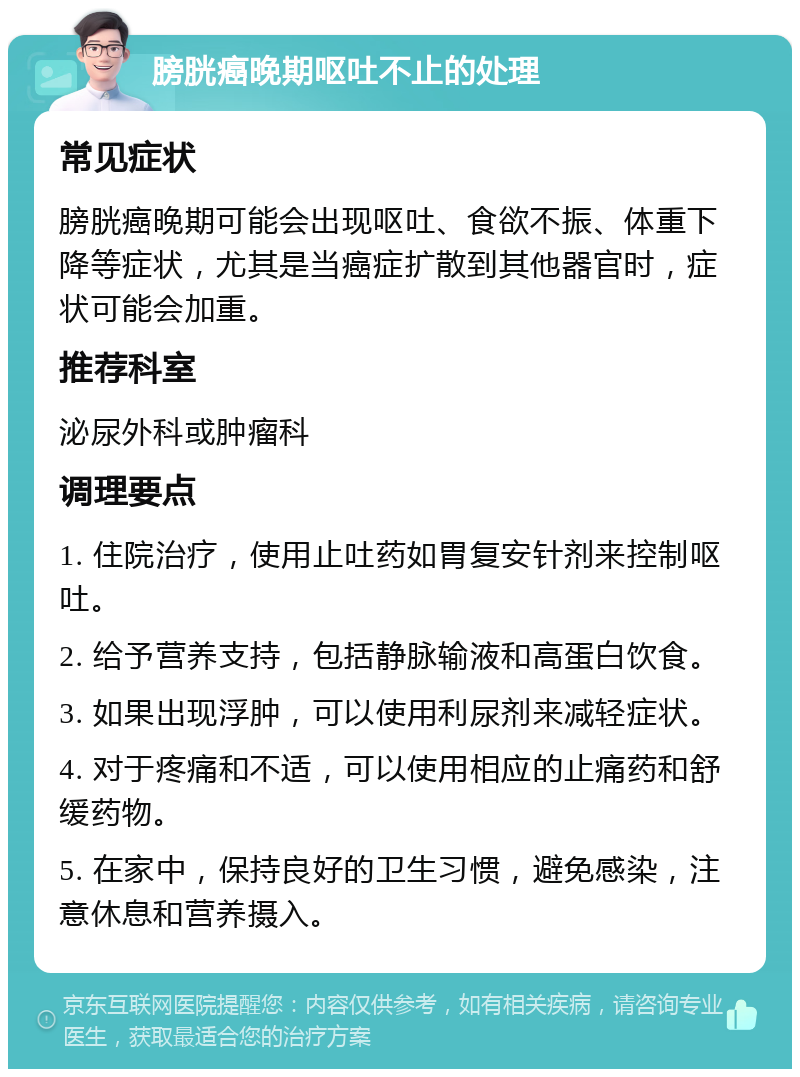 膀胱癌晚期呕吐不止的处理 常见症状 膀胱癌晚期可能会出现呕吐、食欲不振、体重下降等症状，尤其是当癌症扩散到其他器官时，症状可能会加重。 推荐科室 泌尿外科或肿瘤科 调理要点 1. 住院治疗，使用止吐药如胃复安针剂来控制呕吐。 2. 给予营养支持，包括静脉输液和高蛋白饮食。 3. 如果出现浮肿，可以使用利尿剂来减轻症状。 4. 对于疼痛和不适，可以使用相应的止痛药和舒缓药物。 5. 在家中，保持良好的卫生习惯，避免感染，注意休息和营养摄入。