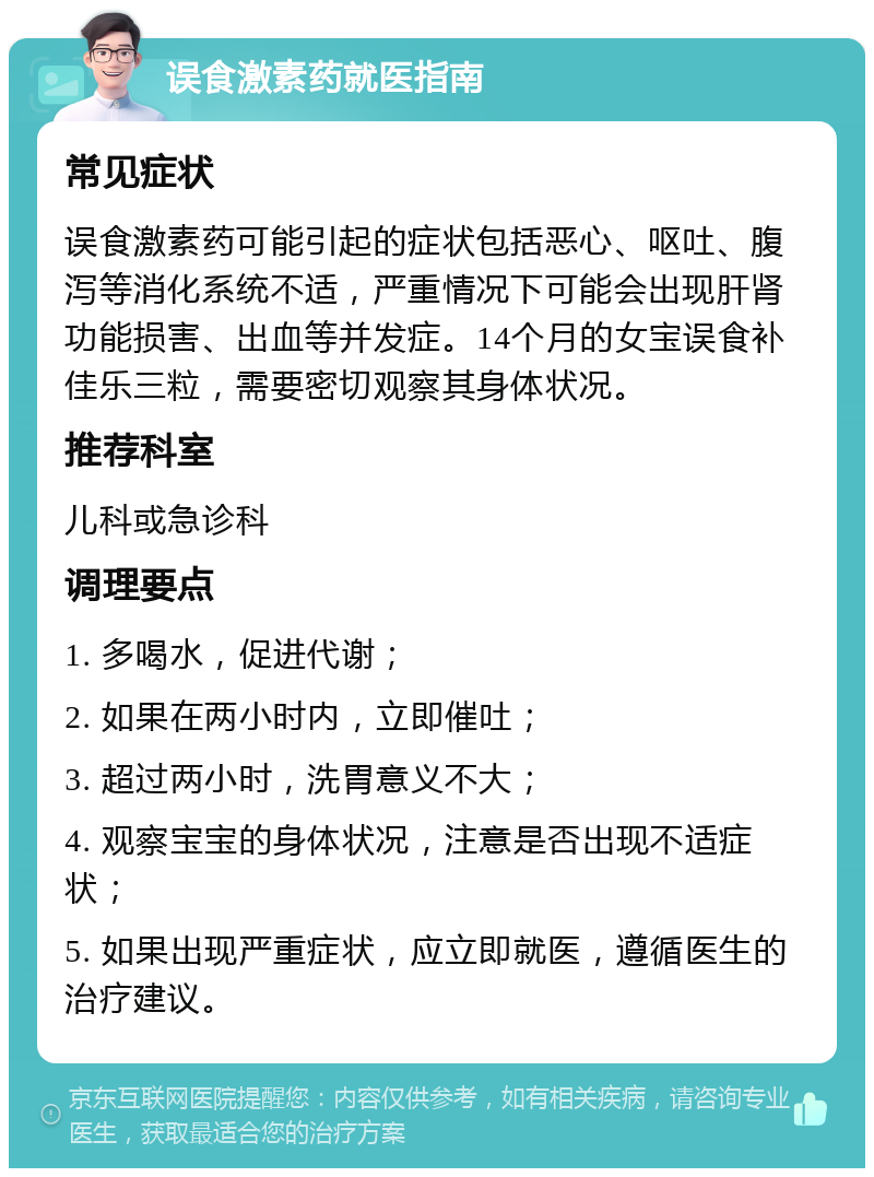 误食激素药就医指南 常见症状 误食激素药可能引起的症状包括恶心、呕吐、腹泻等消化系统不适，严重情况下可能会出现肝肾功能损害、出血等并发症。14个月的女宝误食补佳乐三粒，需要密切观察其身体状况。 推荐科室 儿科或急诊科 调理要点 1. 多喝水，促进代谢； 2. 如果在两小时内，立即催吐； 3. 超过两小时，洗胃意义不大； 4. 观察宝宝的身体状况，注意是否出现不适症状； 5. 如果出现严重症状，应立即就医，遵循医生的治疗建议。