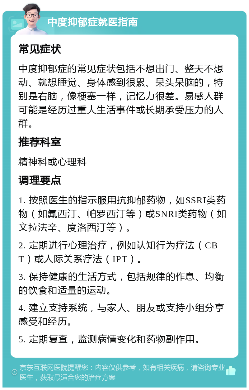 中度抑郁症就医指南 常见症状 中度抑郁症的常见症状包括不想出门、整天不想动、就想睡觉、身体感到很累、呆头呆脑的，特别是右脑，像梗塞一样，记忆力很差。易感人群可能是经历过重大生活事件或长期承受压力的人群。 推荐科室 精神科或心理科 调理要点 1. 按照医生的指示服用抗抑郁药物，如SSRI类药物（如氟西汀、帕罗西汀等）或SNRI类药物（如文拉法辛、度洛西汀等）。 2. 定期进行心理治疗，例如认知行为疗法（CBT）或人际关系疗法（IPT）。 3. 保持健康的生活方式，包括规律的作息、均衡的饮食和适量的运动。 4. 建立支持系统，与家人、朋友或支持小组分享感受和经历。 5. 定期复查，监测病情变化和药物副作用。