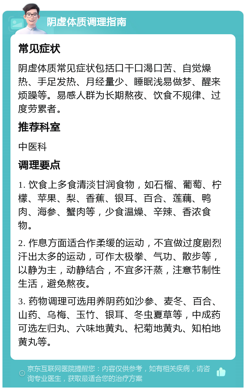 阴虚体质调理指南 常见症状 阴虚体质常见症状包括口干口渴口苦、自觉燥热、手足发热、月经量少、睡眠浅易做梦、醒来烦躁等。易感人群为长期熬夜、饮食不规律、过度劳累者。 推荐科室 中医科 调理要点 1. 饮食上多食清淡甘润食物，如石榴、葡萄、柠檬、苹果、梨、香蕉、银耳、百合、莲藕、鸭肉、海参、蟹肉等，少食温燥、辛辣、香浓食物。 2. 作息方面适合作柔缓的运动，不宜做过度剧烈汗出太多的运动，可作太极拳、气功、散步等，以静为主，动静结合，不宜多汗蒸，注意节制性生活，避免熬夜。 3. 药物调理可选用养阴药如沙参、麦冬、百合、山药、乌梅、玉竹、银耳、冬虫夏草等，中成药可选左归丸、六味地黄丸、杞菊地黄丸、知柏地黄丸等。