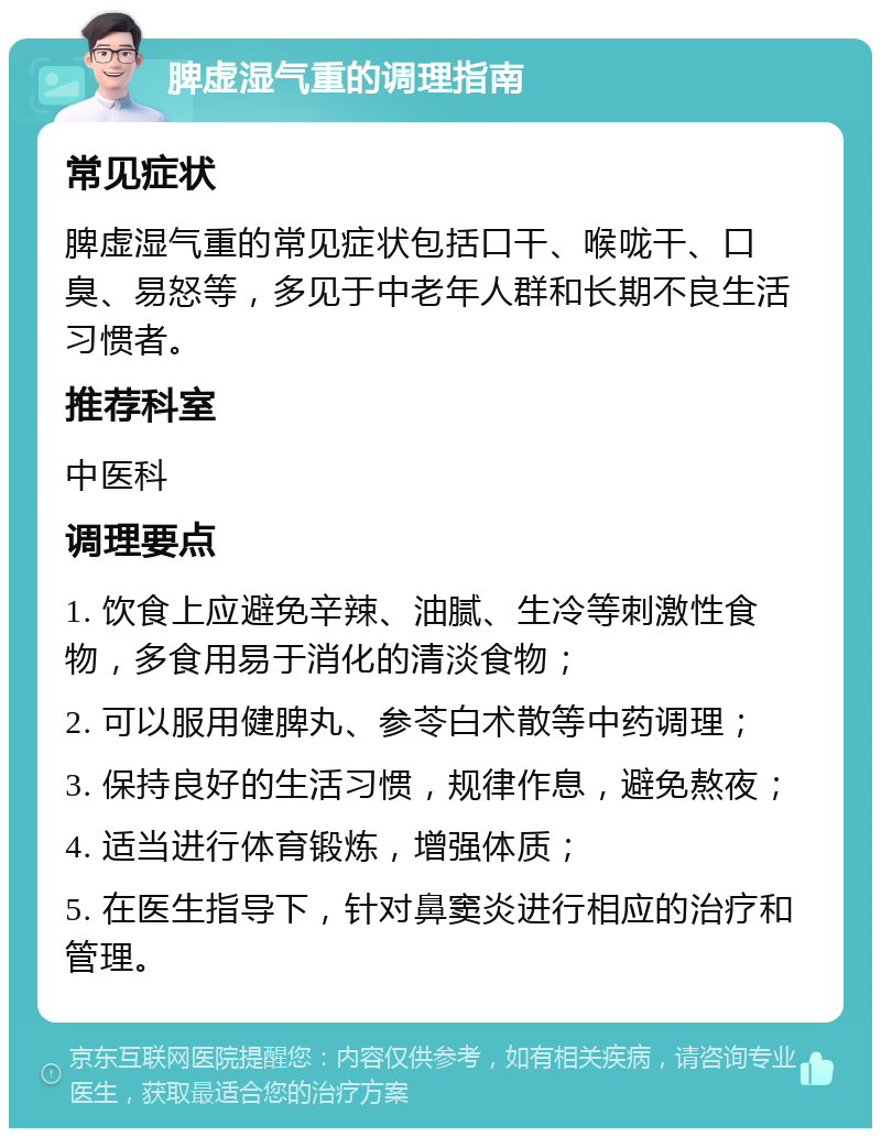 脾虚湿气重的调理指南 常见症状 脾虚湿气重的常见症状包括口干、喉咙干、口臭、易怒等，多见于中老年人群和长期不良生活习惯者。 推荐科室 中医科 调理要点 1. 饮食上应避免辛辣、油腻、生冷等刺激性食物，多食用易于消化的清淡食物； 2. 可以服用健脾丸、参苓白术散等中药调理； 3. 保持良好的生活习惯，规律作息，避免熬夜； 4. 适当进行体育锻炼，增强体质； 5. 在医生指导下，针对鼻窦炎进行相应的治疗和管理。