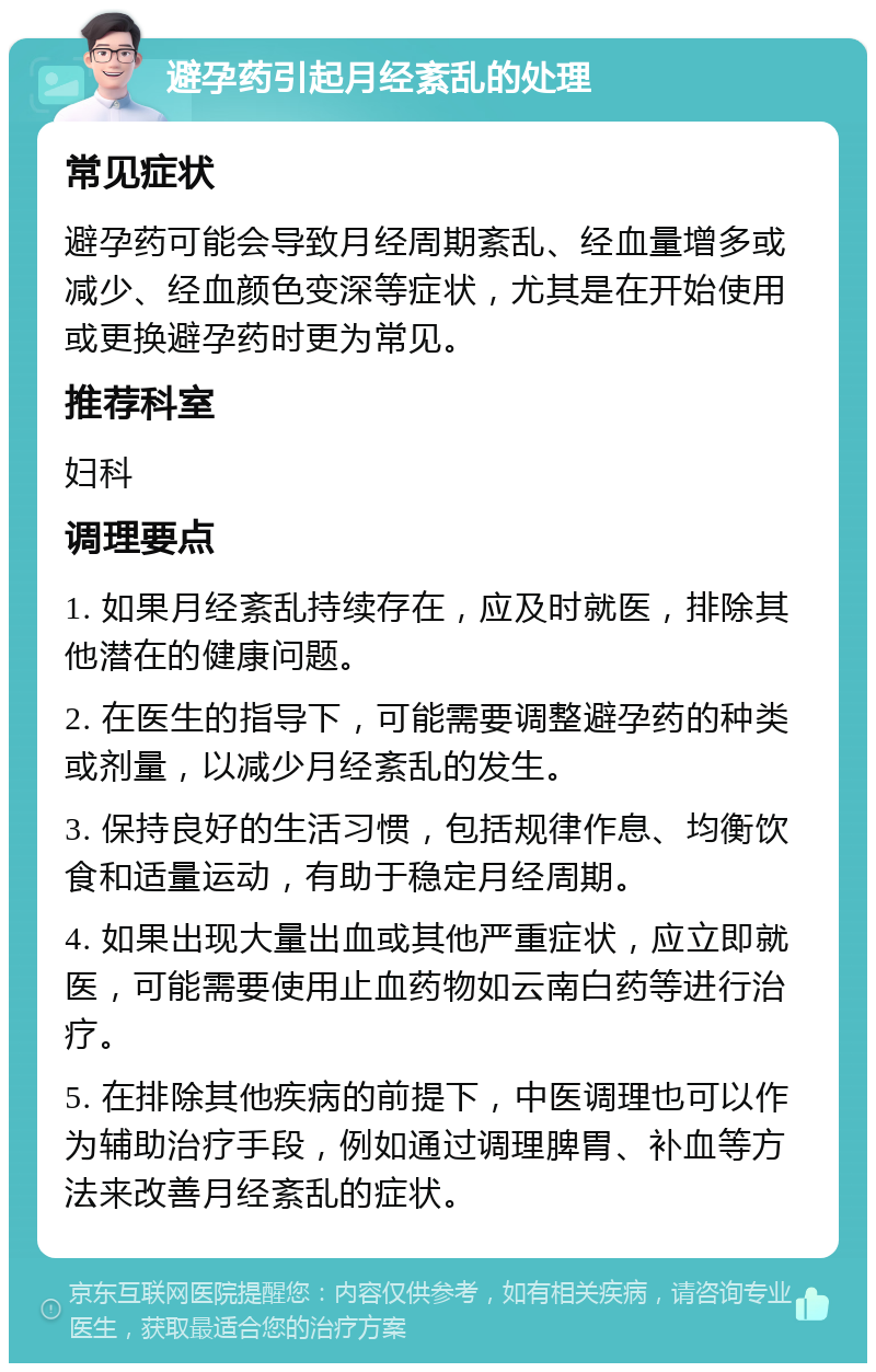 避孕药引起月经紊乱的处理 常见症状 避孕药可能会导致月经周期紊乱、经血量增多或减少、经血颜色变深等症状，尤其是在开始使用或更换避孕药时更为常见。 推荐科室 妇科 调理要点 1. 如果月经紊乱持续存在，应及时就医，排除其他潜在的健康问题。 2. 在医生的指导下，可能需要调整避孕药的种类或剂量，以减少月经紊乱的发生。 3. 保持良好的生活习惯，包括规律作息、均衡饮食和适量运动，有助于稳定月经周期。 4. 如果出现大量出血或其他严重症状，应立即就医，可能需要使用止血药物如云南白药等进行治疗。 5. 在排除其他疾病的前提下，中医调理也可以作为辅助治疗手段，例如通过调理脾胃、补血等方法来改善月经紊乱的症状。