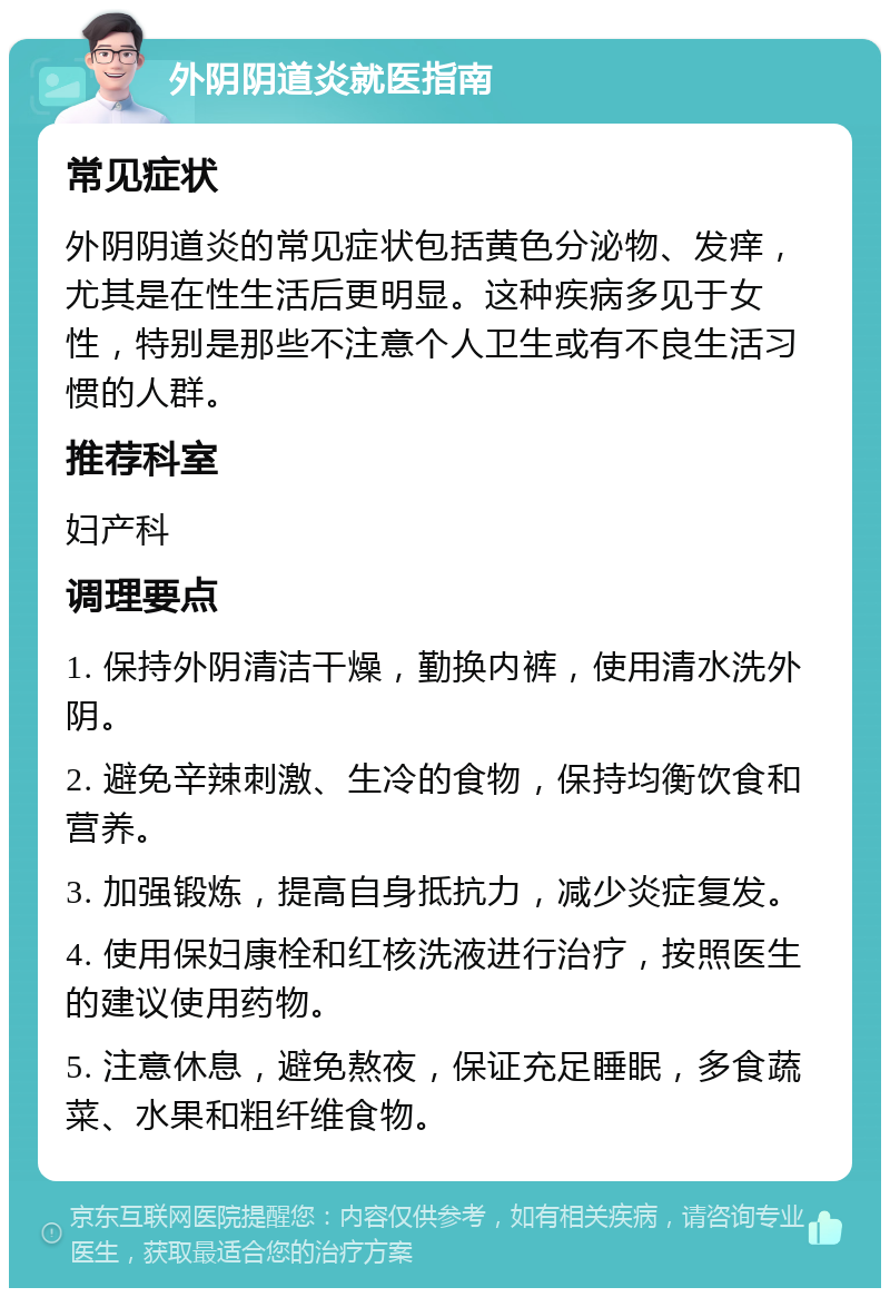 外阴阴道炎就医指南 常见症状 外阴阴道炎的常见症状包括黄色分泌物、发痒，尤其是在性生活后更明显。这种疾病多见于女性，特别是那些不注意个人卫生或有不良生活习惯的人群。 推荐科室 妇产科 调理要点 1. 保持外阴清洁干燥，勤换内裤，使用清水洗外阴。 2. 避免辛辣刺激、生冷的食物，保持均衡饮食和营养。 3. 加强锻炼，提高自身抵抗力，减少炎症复发。 4. 使用保妇康栓和红核洗液进行治疗，按照医生的建议使用药物。 5. 注意休息，避免熬夜，保证充足睡眠，多食蔬菜、水果和粗纤维食物。