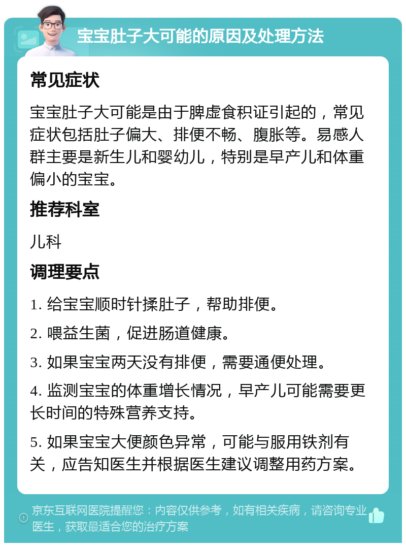 宝宝肚子大可能的原因及处理方法 常见症状 宝宝肚子大可能是由于脾虚食积证引起的，常见症状包括肚子偏大、排便不畅、腹胀等。易感人群主要是新生儿和婴幼儿，特别是早产儿和体重偏小的宝宝。 推荐科室 儿科 调理要点 1. 给宝宝顺时针揉肚子，帮助排便。 2. 喂益生菌，促进肠道健康。 3. 如果宝宝两天没有排便，需要通便处理。 4. 监测宝宝的体重增长情况，早产儿可能需要更长时间的特殊营养支持。 5. 如果宝宝大便颜色异常，可能与服用铁剂有关，应告知医生并根据医生建议调整用药方案。