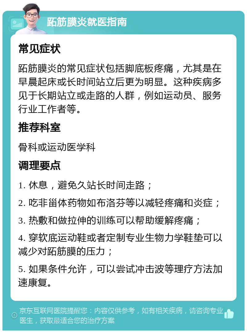 跖筋膜炎就医指南 常见症状 跖筋膜炎的常见症状包括脚底板疼痛，尤其是在早晨起床或长时间站立后更为明显。这种疾病多见于长期站立或走路的人群，例如运动员、服务行业工作者等。 推荐科室 骨科或运动医学科 调理要点 1. 休息，避免久站长时间走路； 2. 吃非甾体药物如布洛芬等以减轻疼痛和炎症； 3. 热敷和做拉伸的训练可以帮助缓解疼痛； 4. 穿软底运动鞋或者定制专业生物力学鞋垫可以减少对跖筋膜的压力； 5. 如果条件允许，可以尝试冲击波等理疗方法加速康复。