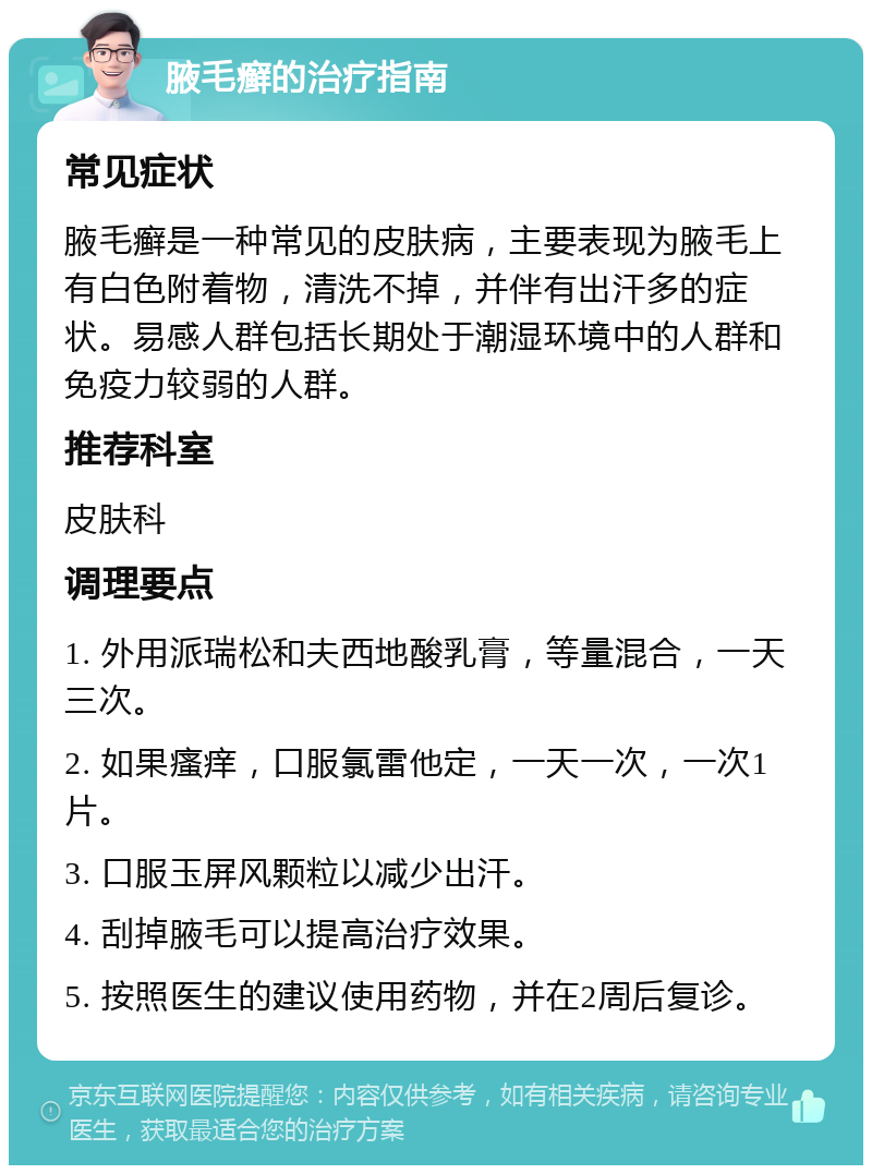 腋毛癣的治疗指南 常见症状 腋毛癣是一种常见的皮肤病，主要表现为腋毛上有白色附着物，清洗不掉，并伴有出汗多的症状。易感人群包括长期处于潮湿环境中的人群和免疫力较弱的人群。 推荐科室 皮肤科 调理要点 1. 外用派瑞松和夫西地酸乳膏，等量混合，一天三次。 2. 如果瘙痒，口服氯雷他定，一天一次，一次1片。 3. 口服玉屏风颗粒以减少出汗。 4. 刮掉腋毛可以提高治疗效果。 5. 按照医生的建议使用药物，并在2周后复诊。