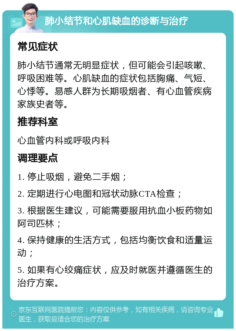 肺小结节和心肌缺血的诊断与治疗 常见症状 肺小结节通常无明显症状，但可能会引起咳嗽、呼吸困难等。心肌缺血的症状包括胸痛、气短、心悸等。易感人群为长期吸烟者、有心血管疾病家族史者等。 推荐科室 心血管内科或呼吸内科 调理要点 1. 停止吸烟，避免二手烟； 2. 定期进行心电图和冠状动脉CTA检查； 3. 根据医生建议，可能需要服用抗血小板药物如阿司匹林； 4. 保持健康的生活方式，包括均衡饮食和适量运动； 5. 如果有心绞痛症状，应及时就医并遵循医生的治疗方案。