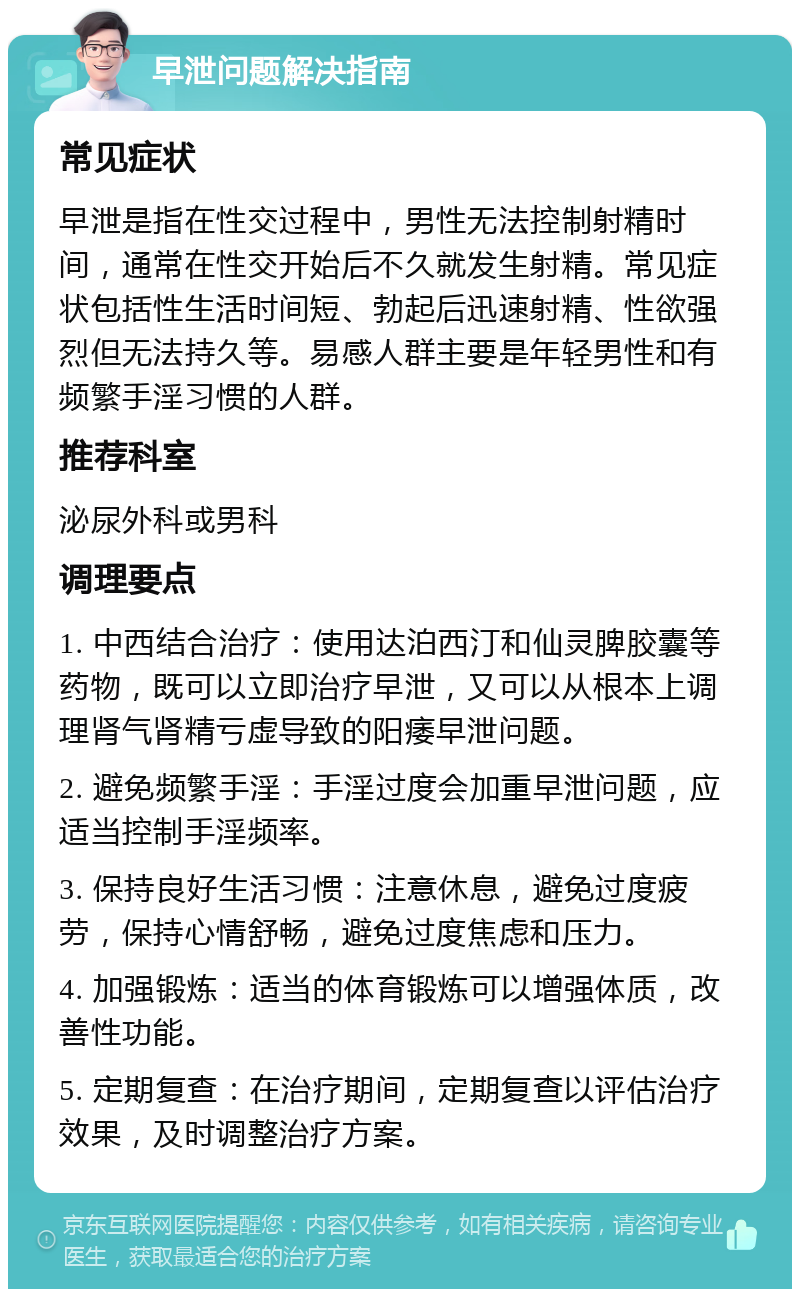 早泄问题解决指南 常见症状 早泄是指在性交过程中，男性无法控制射精时间，通常在性交开始后不久就发生射精。常见症状包括性生活时间短、勃起后迅速射精、性欲强烈但无法持久等。易感人群主要是年轻男性和有频繁手淫习惯的人群。 推荐科室 泌尿外科或男科 调理要点 1. 中西结合治疗：使用达泊西汀和仙灵脾胶囊等药物，既可以立即治疗早泄，又可以从根本上调理肾气肾精亏虚导致的阳痿早泄问题。 2. 避免频繁手淫：手淫过度会加重早泄问题，应适当控制手淫频率。 3. 保持良好生活习惯：注意休息，避免过度疲劳，保持心情舒畅，避免过度焦虑和压力。 4. 加强锻炼：适当的体育锻炼可以增强体质，改善性功能。 5. 定期复查：在治疗期间，定期复查以评估治疗效果，及时调整治疗方案。