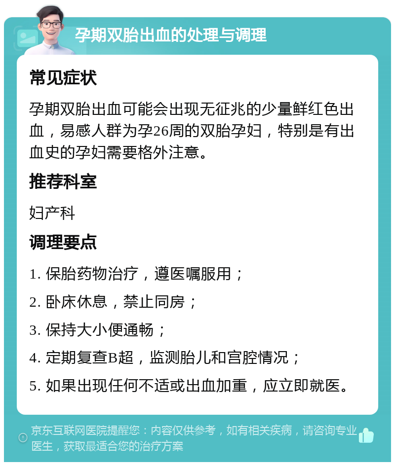 孕期双胎出血的处理与调理 常见症状 孕期双胎出血可能会出现无征兆的少量鲜红色出血，易感人群为孕26周的双胎孕妇，特别是有出血史的孕妇需要格外注意。 推荐科室 妇产科 调理要点 1. 保胎药物治疗，遵医嘱服用； 2. 卧床休息，禁止同房； 3. 保持大小便通畅； 4. 定期复查B超，监测胎儿和宫腔情况； 5. 如果出现任何不适或出血加重，应立即就医。