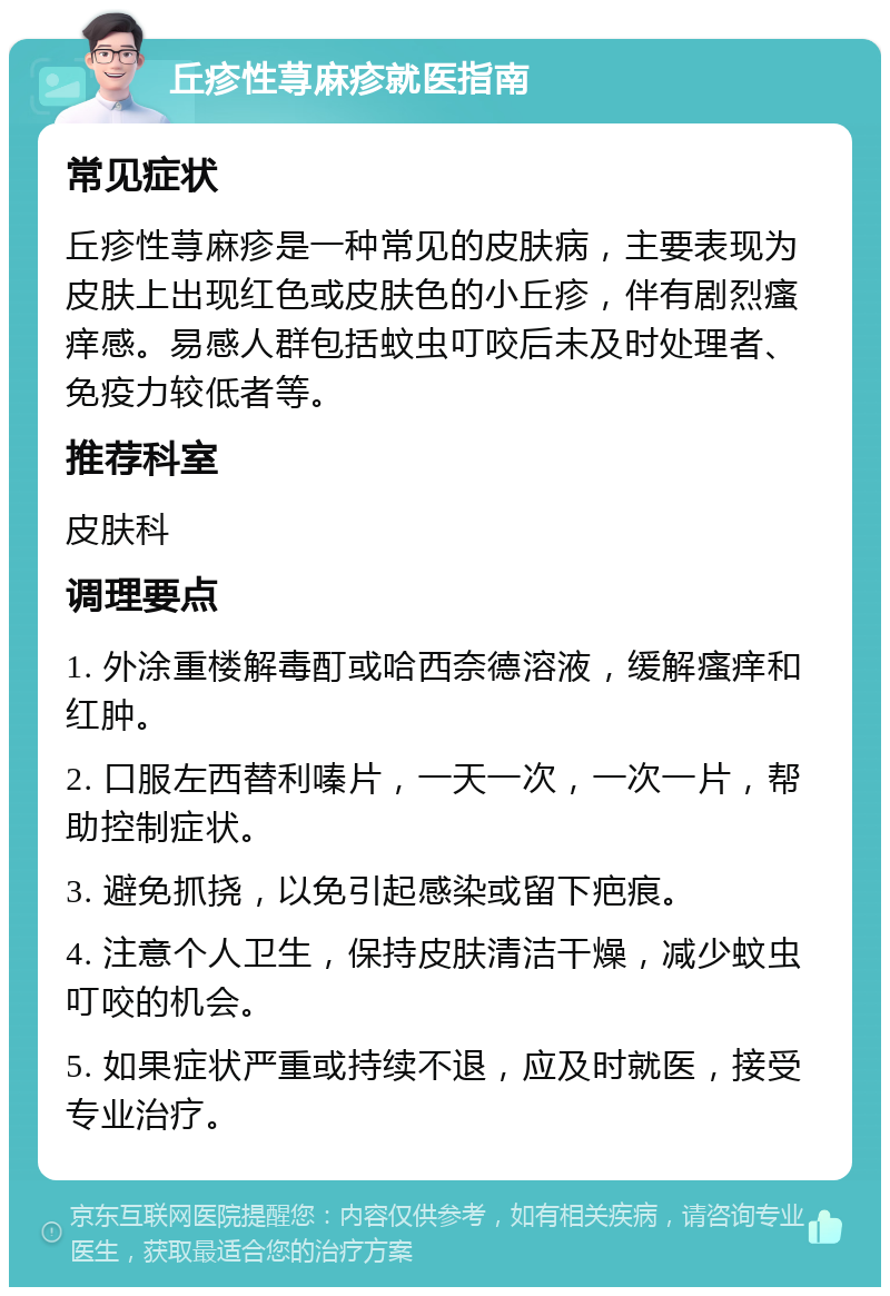 丘疹性荨麻疹就医指南 常见症状 丘疹性荨麻疹是一种常见的皮肤病，主要表现为皮肤上出现红色或皮肤色的小丘疹，伴有剧烈瘙痒感。易感人群包括蚊虫叮咬后未及时处理者、免疫力较低者等。 推荐科室 皮肤科 调理要点 1. 外涂重楼解毒酊或哈西奈德溶液，缓解瘙痒和红肿。 2. 口服左西替利嗪片，一天一次，一次一片，帮助控制症状。 3. 避免抓挠，以免引起感染或留下疤痕。 4. 注意个人卫生，保持皮肤清洁干燥，减少蚊虫叮咬的机会。 5. 如果症状严重或持续不退，应及时就医，接受专业治疗。