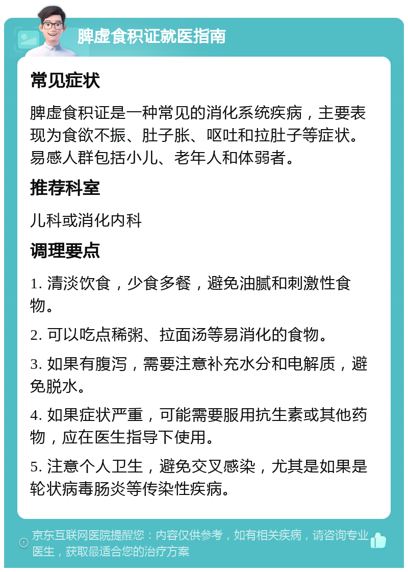 脾虚食积证就医指南 常见症状 脾虚食积证是一种常见的消化系统疾病，主要表现为食欲不振、肚子胀、呕吐和拉肚子等症状。易感人群包括小儿、老年人和体弱者。 推荐科室 儿科或消化内科 调理要点 1. 清淡饮食，少食多餐，避免油腻和刺激性食物。 2. 可以吃点稀粥、拉面汤等易消化的食物。 3. 如果有腹泻，需要注意补充水分和电解质，避免脱水。 4. 如果症状严重，可能需要服用抗生素或其他药物，应在医生指导下使用。 5. 注意个人卫生，避免交叉感染，尤其是如果是轮状病毒肠炎等传染性疾病。