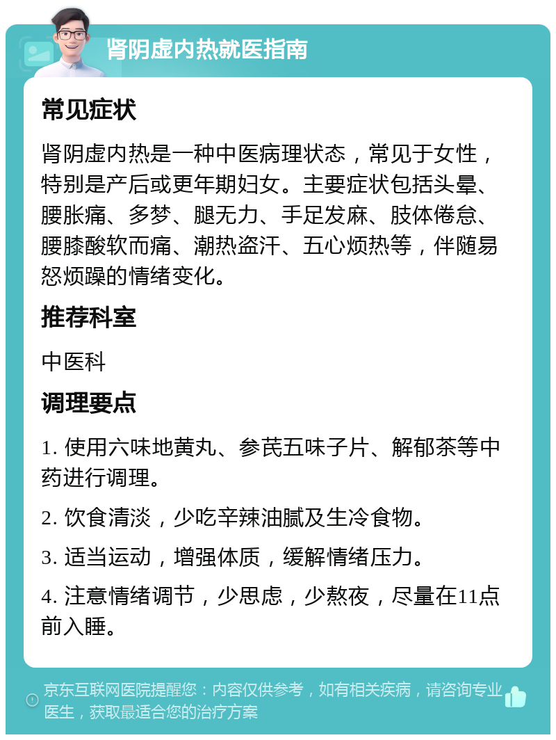 肾阴虚内热就医指南 常见症状 肾阴虚内热是一种中医病理状态，常见于女性，特别是产后或更年期妇女。主要症状包括头晕、腰胀痛、多梦、腿无力、手足发麻、肢体倦怠、腰膝酸软而痛、潮热盗汗、五心烦热等，伴随易怒烦躁的情绪变化。 推荐科室 中医科 调理要点 1. 使用六味地黄丸、参芪五味子片、解郁茶等中药进行调理。 2. 饮食清淡，少吃辛辣油腻及生冷食物。 3. 适当运动，增强体质，缓解情绪压力。 4. 注意情绪调节，少思虑，少熬夜，尽量在11点前入睡。