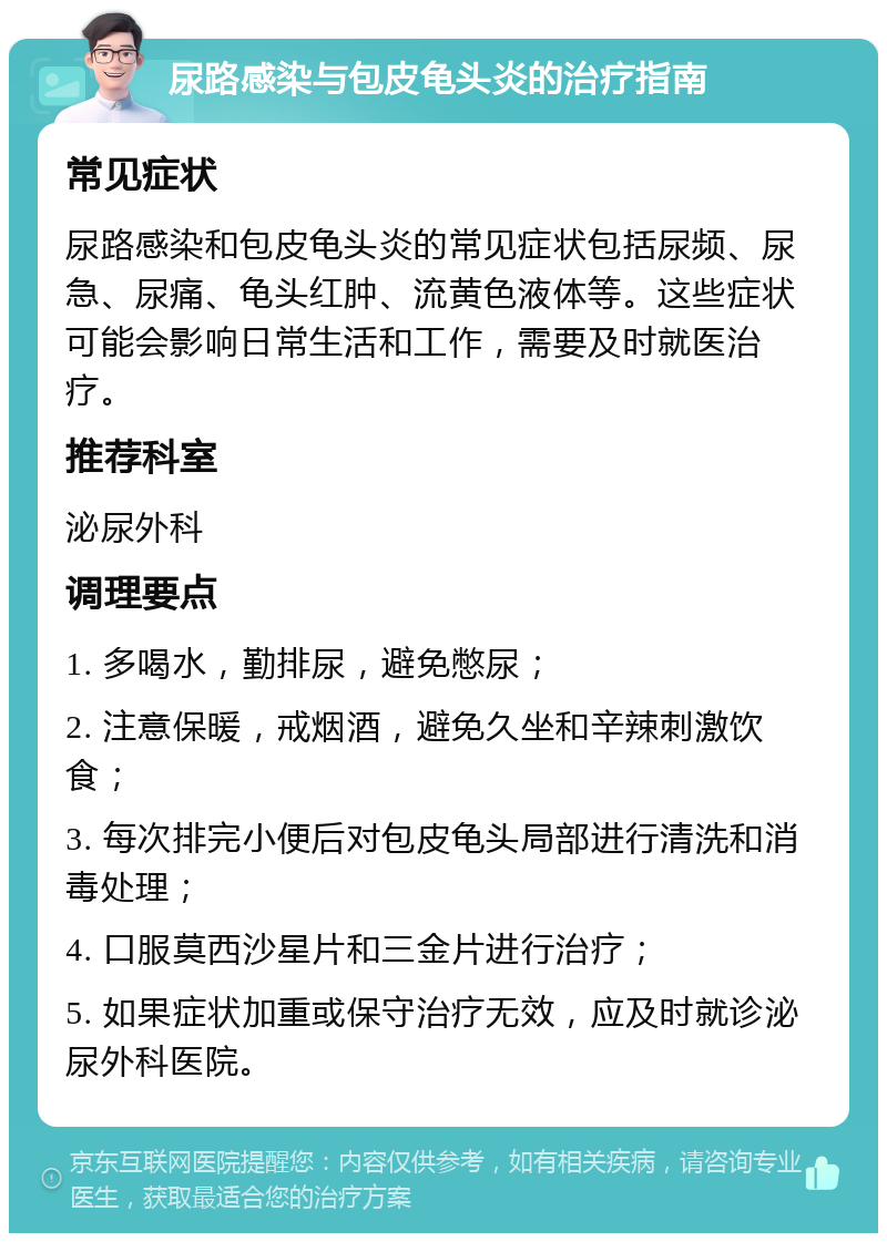 尿路感染与包皮龟头炎的治疗指南 常见症状 尿路感染和包皮龟头炎的常见症状包括尿频、尿急、尿痛、龟头红肿、流黄色液体等。这些症状可能会影响日常生活和工作，需要及时就医治疗。 推荐科室 泌尿外科 调理要点 1. 多喝水，勤排尿，避免憋尿； 2. 注意保暖，戒烟酒，避免久坐和辛辣刺激饮食； 3. 每次排完小便后对包皮龟头局部进行清洗和消毒处理； 4. 口服莫西沙星片和三金片进行治疗； 5. 如果症状加重或保守治疗无效，应及时就诊泌尿外科医院。