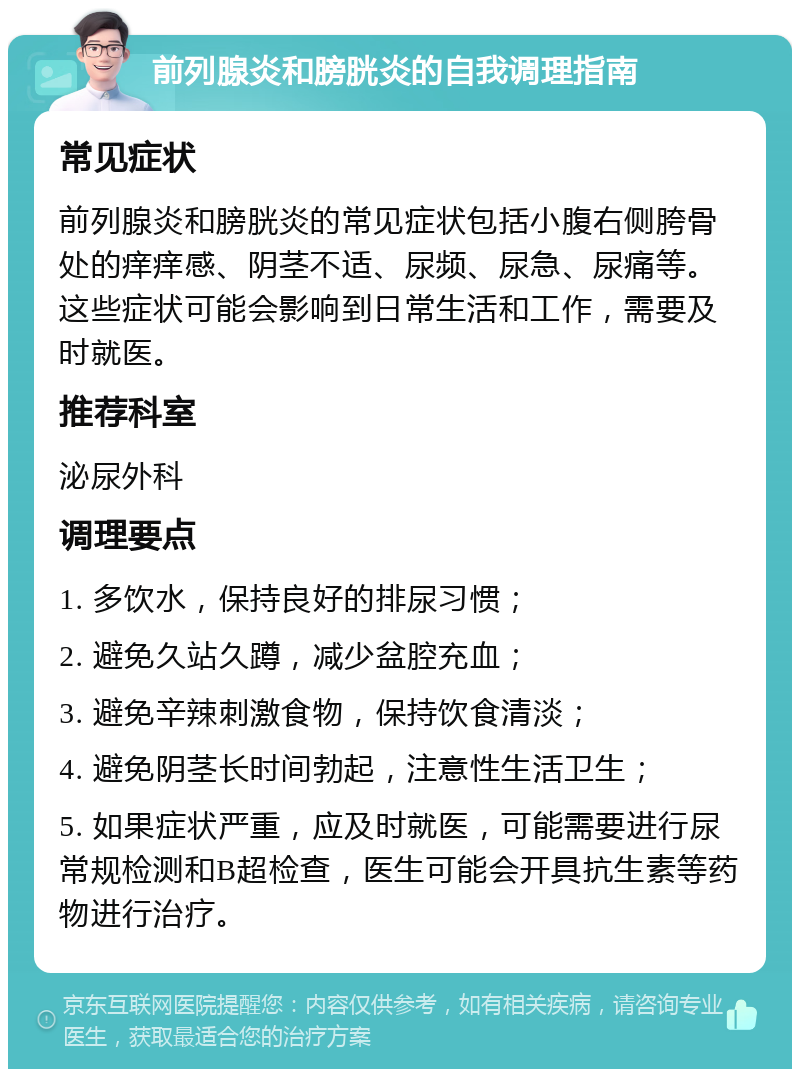 前列腺炎和膀胱炎的自我调理指南 常见症状 前列腺炎和膀胱炎的常见症状包括小腹右侧胯骨处的痒痒感、阴茎不适、尿频、尿急、尿痛等。这些症状可能会影响到日常生活和工作，需要及时就医。 推荐科室 泌尿外科 调理要点 1. 多饮水，保持良好的排尿习惯； 2. 避免久站久蹲，减少盆腔充血； 3. 避免辛辣刺激食物，保持饮食清淡； 4. 避免阴茎长时间勃起，注意性生活卫生； 5. 如果症状严重，应及时就医，可能需要进行尿常规检测和B超检查，医生可能会开具抗生素等药物进行治疗。