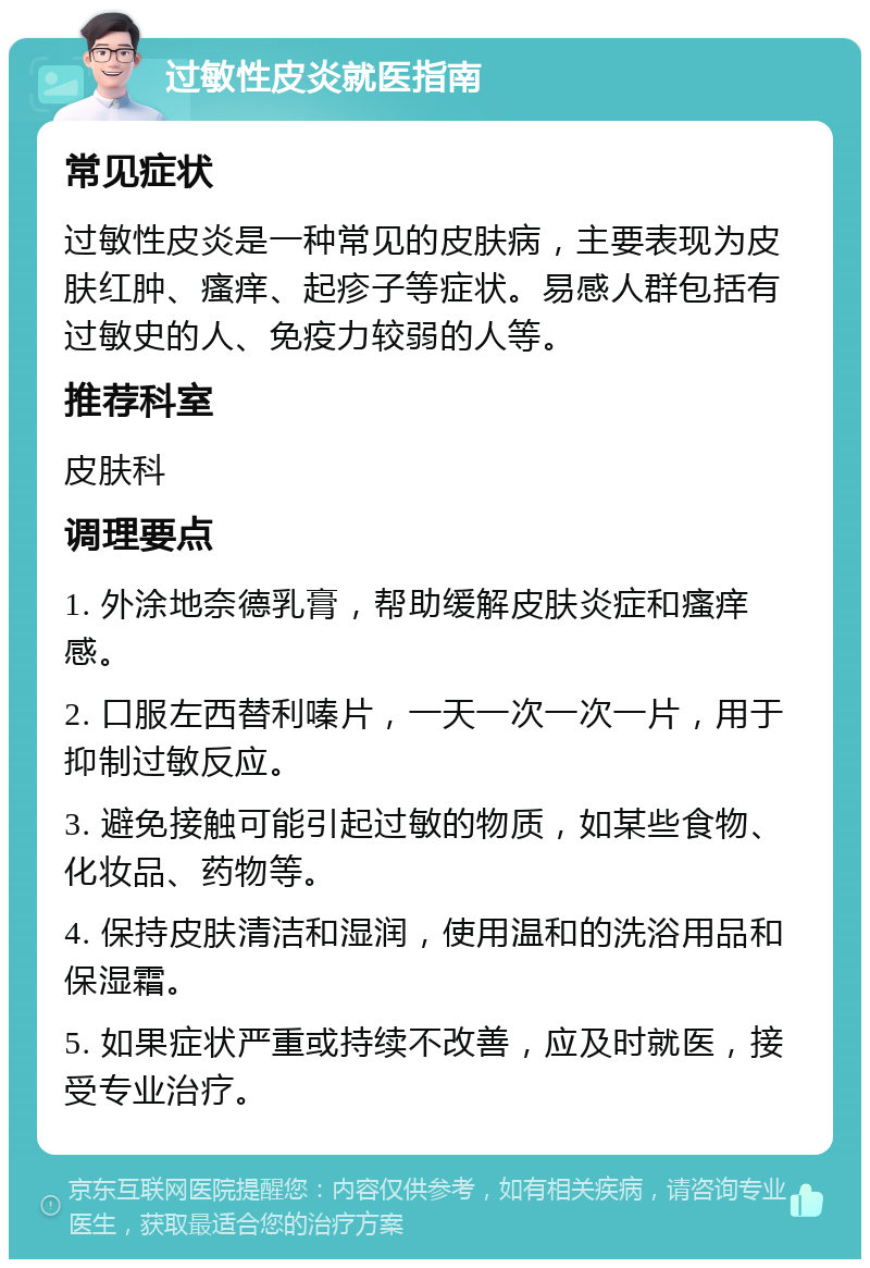 过敏性皮炎就医指南 常见症状 过敏性皮炎是一种常见的皮肤病，主要表现为皮肤红肿、瘙痒、起疹子等症状。易感人群包括有过敏史的人、免疫力较弱的人等。 推荐科室 皮肤科 调理要点 1. 外涂地奈德乳膏，帮助缓解皮肤炎症和瘙痒感。 2. 口服左西替利嗪片，一天一次一次一片，用于抑制过敏反应。 3. 避免接触可能引起过敏的物质，如某些食物、化妆品、药物等。 4. 保持皮肤清洁和湿润，使用温和的洗浴用品和保湿霜。 5. 如果症状严重或持续不改善，应及时就医，接受专业治疗。